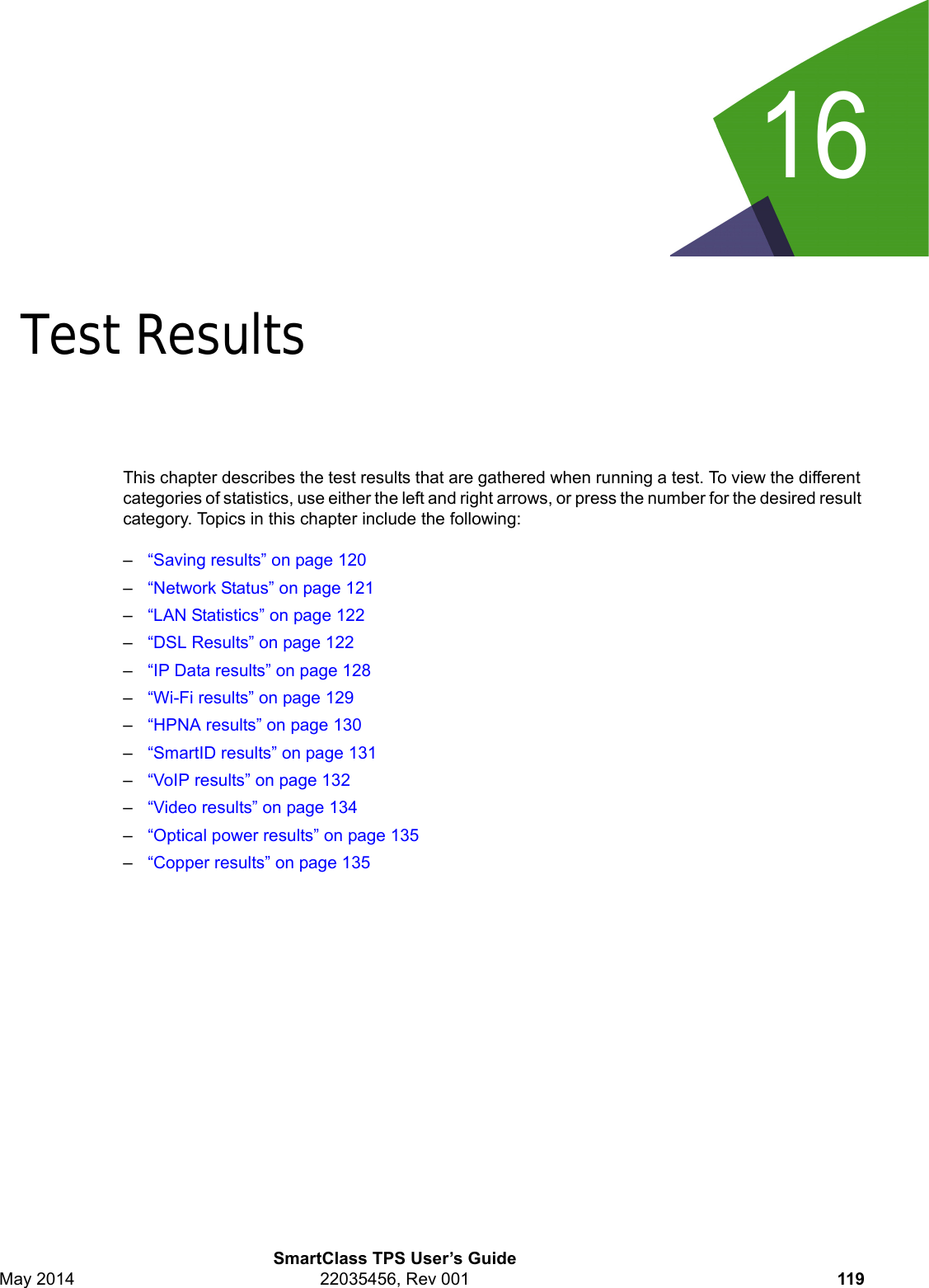 16SmartClass TPS User’s GuideMay 2014 22035456, Rev 001 119Chapter 16Test ResultsThis chapter describes the test results that are gathered when running a test. To view the different categories of statistics, use either the left and right arrows, or press the number for the desired result category. Topics in this chapter include the following:–“Saving results” on page 120–“Network Status” on page 121–“LAN Statistics” on page 122–“DSL Results” on page 122–“IP Data results” on page 128–“Wi-Fi results” on page 129–“HPNA results” on page 130–“SmartID results” on page 131–“VoIP results” on page 132–“Video results” on page 134–“Optical power results” on page 135–“Copper results” on page 135