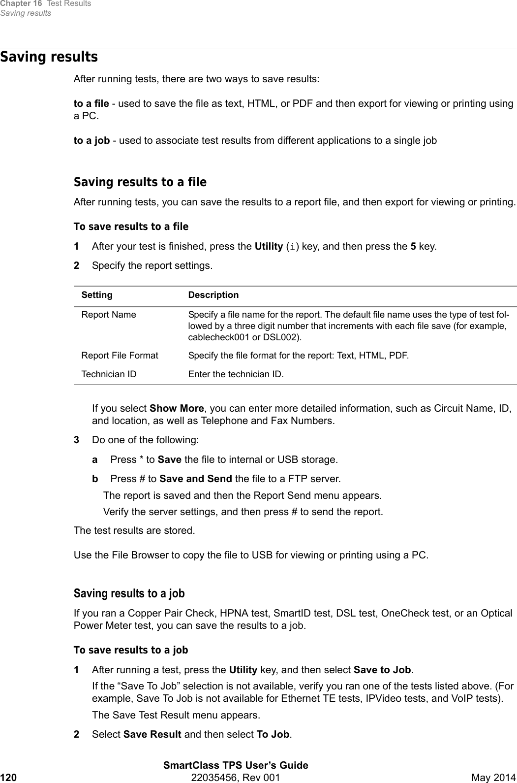 Chapter 16 Test ResultsSaving resultsSmartClass TPS User’s Guide120 22035456, Rev 001 May 2014Saving resultsAfter running tests, there are two ways to save results:to a file - used to save the file as text, HTML, or PDF and then export for viewing or printing using a PC.to a job - used to associate test results from different applications to a single jobSaving results to a fileAfter running tests, you can save the results to a report file, and then export for viewing or printing.To save results to a file1After your test is finished, press the Utility (i) key, and then press the 5 key.2Specify the report settings.If you select Show More, you can enter more detailed information, such as Circuit Name, ID, and location, as well as Telephone and Fax Numbers.3Do one of the following:aPress * to Save the file to internal or USB storage.bPress # to Save and Send the file to a FTP server.The report is saved and then the Report Send menu appears.Verify the server settings, and then press # to send the report.The test results are stored.Use the File Browser to copy the file to USB for viewing or printing using a PC.Saving results to a jobIf you ran a Copper Pair Check, HPNA test, SmartID test, DSL test, OneCheck test, or an Optical Power Meter test, you can save the results to a job.To save results to a job1After running a test, press the Utility key, and then select Save to Job.If the “Save To Job” selection is not available, verify you ran one of the tests listed above. (For example, Save To Job is not available for Ethernet TE tests, IPVideo tests, and VoIP tests).The Save Test Result menu appears.2Select Save Result and then select To Job. Setting DescriptionReport Name Specify a file name for the report. The default file name uses the type of test fol-lowed by a three digit number that increments with each file save (for example, cablecheck001 or DSL002).Report File Format Specify the file format for the report: Text, HTML, PDF.Technician ID Enter the technician ID.