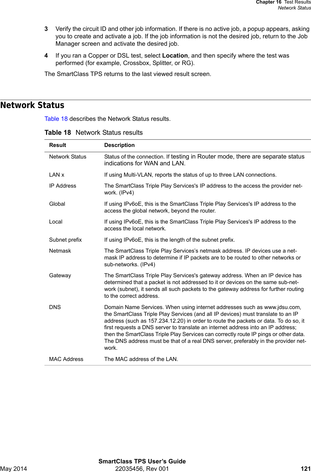 Chapter 16 Test ResultsNetwork StatusSmartClass TPS User’s GuideMay 2014 22035456, Rev 001 1213Verify the circuit ID and other job information. If there is no active job, a popup appears, asking you to create and activate a job. If the job information is not the desired job, return to the Job Manager screen and activate the desired job. 4If you ran a Copper or DSL test, select Location, and then specify where the test was performed (for example, Crossbox, Splitter, or RG). The SmartClass TPS returns to the last viewed result screen.Network StatusTable 18 describes the Network Status results.Table 18 Network Status resultsResult DescriptionNetwork Status Status of the connection. If testing in Router mode, there are separate status indications for WAN and LAN.LAN x If using Multi-VLAN, reports the status of up to three LAN connections.IP Address The SmartClass Triple Play Services&apos;s IP address to the access the provider net-work. (IPv4)Global If using IPv6oE, this is the SmartClass Triple Play Services&apos;s IP address to the access the global network, beyond the router.Local If using IPv6oE, this is the SmartClass Triple Play Services&apos;s IP address to the access the local network.Subnet prefix If using IPv6oE, this is the length of the subnet prefix.Netmask The SmartClass Triple Play Services’s netmask address. IP devices use a net-mask IP address to determine if IP packets are to be routed to other networks or sub-networks. (IPv4)Gateway The SmartClass Triple Play Services&apos;s gateway address. When an IP device has determined that a packet is not addressed to it or devices on the same sub-net-work (subnet), it sends all such packets to the gateway address for further routing to the correct address.DNS Domain Name Services. When using internet addresses such as www.jdsu.com, the SmartClass Triple Play Services (and all IP devices) must translate to an IP address (such as 157.234.12.20) in order to route the packets or data. To do so, it first requests a DNS server to translate an internet address into an IP address; then the SmartClass Triple Play Services can correctly route IP pings or other data. The DNS address must be that of a real DNS server, preferably in the provider net-work. MAC Address The MAC address of the LAN.