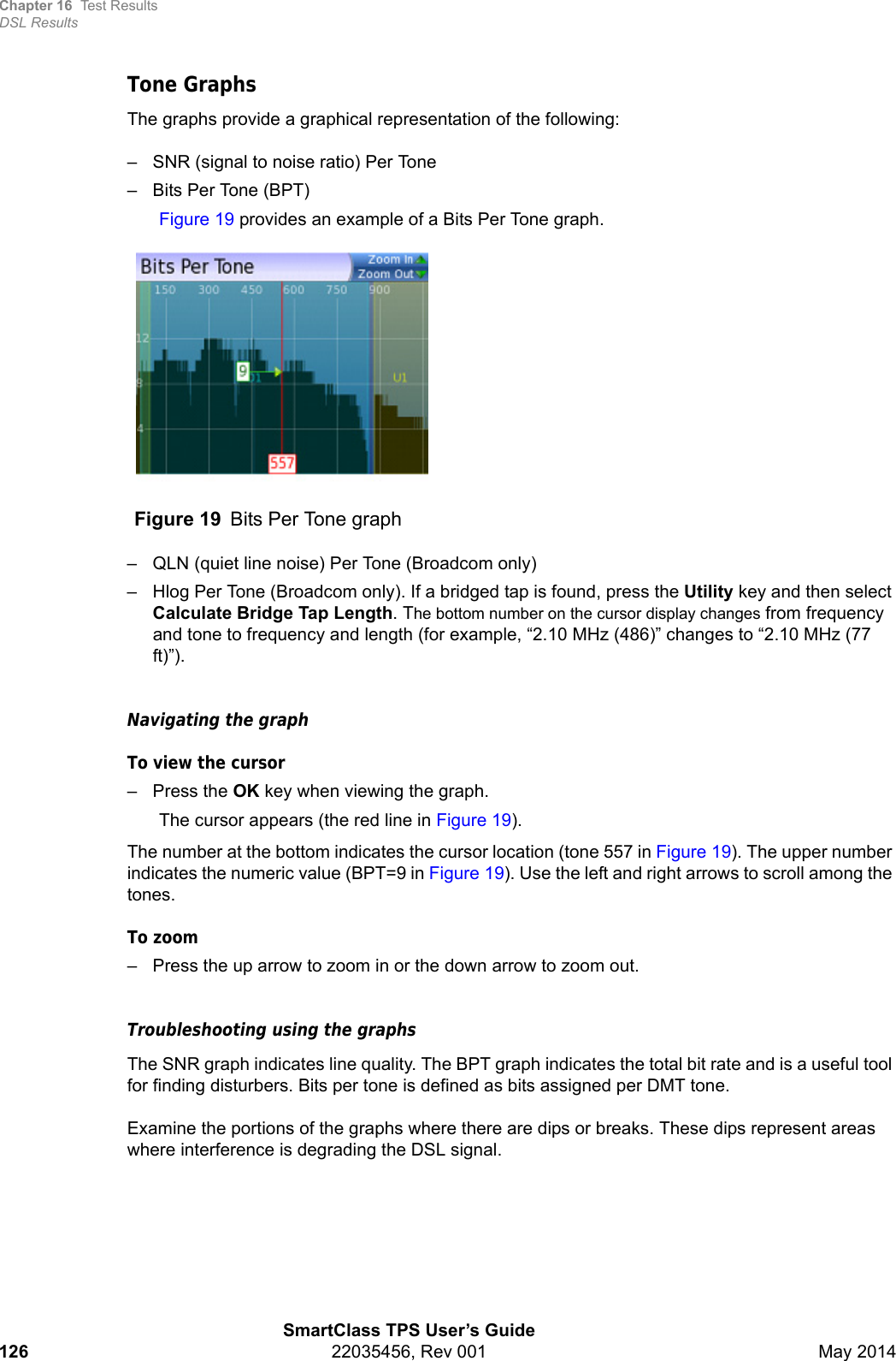 Chapter 16 Test ResultsDSL ResultsSmartClass TPS User’s Guide126 22035456, Rev 001 May 2014Tone GraphsThe graphs provide a graphical representation of the following:– SNR (signal to noise ratio) Per Tone– Bits Per Tone (BPT)Figure 19 provides an example of a Bits Per Tone graph.– QLN (quiet line noise) Per Tone (Broadcom only)– Hlog Per Tone (Broadcom only). If a bridged tap is found, press the Utility key and then select Calculate Bridge Tap Length. The bottom number on the cursor display changes from frequency and tone to frequency and length (for example, “2.10 MHz (486)” changes to “2.10 MHz (77 ft)”).Navigating the graphTo view the cursor– Press the OK key when viewing the graph. The cursor appears (the red line in Figure 19).The number at the bottom indicates the cursor location (tone 557 in Figure 19). The upper number indicates the numeric value (BPT=9 in Figure 19). Use the left and right arrows to scroll among the tones.To zoom– Press the up arrow to zoom in or the down arrow to zoom out.Troubleshooting using the graphsThe SNR graph indicates line quality. The BPT graph indicates the total bit rate and is a useful tool for finding disturbers. Bits per tone is defined as bits assigned per DMT tone. Examine the portions of the graphs where there are dips or breaks. These dips represent areas where interference is degrading the DSL signal.Figure 19 Bits Per Tone graph