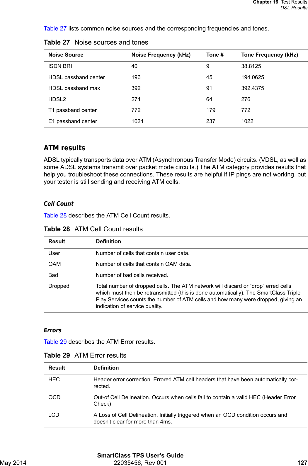 Chapter 16 Test ResultsDSL ResultsSmartClass TPS User’s GuideMay 2014 22035456, Rev 001 127Table 27 lists common noise sources and the corresponding frequencies and tones. ATM resultsADSL typically transports data over ATM (Asynchronous Transfer Mode) circuits. (VDSL, as well as some ADSL systems transmit over packet mode circuits.) The ATM category provides results that help you troubleshoot these connections. These results are helpful if IP pings are not working, but your tester is still sending and receiving ATM cells.Cell CountTable 28 describes the ATM Cell Count results.ErrorsTable 29 describes the ATM Error results.Table 27 Noise sources and tonesNoise Source Noise Frequency (kHz) Tone # Tone Frequency (kHz)ISDN BRI 40 9 38.8125HDSL passband center 196 45 194.0625HDSL passband max 392 91 392.4375HDSL2 274 64 276T1 passband center 772 179 772E1 passband center 1024 237 1022Table 28 ATM Cell Count resultsResult DefinitionUser Number of cells that contain user data.OAM Number of cells that contain OAM data.Bad Number of bad cells received.Dropped  Total number of dropped cells. The ATM network will discard or “drop” erred cells which must then be retransmitted (this is done automatically). The SmartClass Triple Play Services counts the number of ATM cells and how many were dropped, giving an indication of service quality. Table 29 ATM Error resultsResult DefinitionHEC Header error correction. Errored ATM cell headers that have been automatically cor-rected.OCD Out-of Cell Delineation. Occurs when cells fail to contain a valid HEC (Header Error Check)LCD A Loss of Cell Delineation. Initially triggered when an OCD condition occurs and doesn&apos;t clear for more than 4ms.