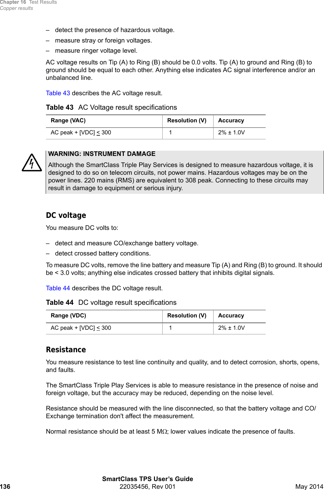 Chapter 16 Test ResultsCopper resultsSmartClass TPS User’s Guide136 22035456, Rev 001 May 2014– detect the presence of hazardous voltage.– measure stray or foreign voltages.– measure ringer voltage level.AC voltage results on Tip (A) to Ring (B) should be 0.0 volts. Tip (A) to ground and Ring (B) to ground should be equal to each other. Anything else indicates AC signal interference and/or an unbalanced line. Table 43 describes the AC voltage result.DC voltageYou measure DC volts to:– detect and measure CO/exchange battery voltage.– detect crossed battery conditions.To measure DC volts, remove the line battery and measure Tip (A) and Ring (B) to ground. It should be &lt; 3.0 volts; anything else indicates crossed battery that inhibits digital signals.Table 44 describes the DC voltage result.ResistanceYou measure resistance to test line continuity and quality, and to detect corrosion, shorts, opens, and faults. The SmartClass Triple Play Services is able to measure resistance in the presence of noise and foreign voltage, but the accuracy may be reduced, depending on the noise level.Resistance should be measured with the line disconnected, so that the battery voltage and CO/Exchange termination don&apos;t affect the measurement. Normal resistance should be at least 5 M; lower values indicate the presence of faults.Table 43 AC Voltage result specificationsRange (VAC) Resolution (V) AccuracyAC peak + [VDC] &lt; 300  1 2% ± 1.0VWARNING: INSTRUMENT DAMAGEAlthough the SmartClass Triple Play Services is designed to measure hazardous voltage, it is designed to do so on telecom circuits, not power mains. Hazardous voltages may be on the power lines. 220 mains (RMS) are equivalent to 308 peak. Connecting to these circuits may result in damage to equipment or serious injury.Table 44 DC voltage result specificationsRange (VDC) Resolution (V) AccuracyAC peak + [VDC] &lt; 300  1 2% ± 1.0V