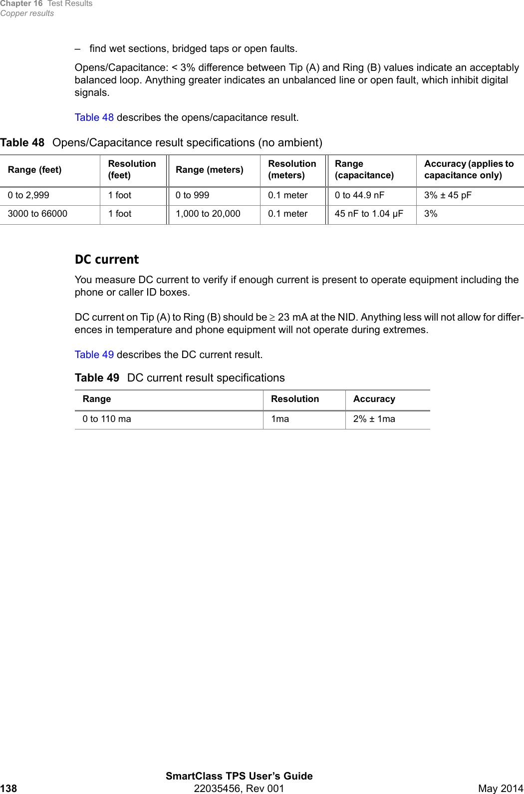 Chapter 16 Test ResultsCopper resultsSmartClass TPS User’s Guide138 22035456, Rev 001 May 2014– find wet sections, bridged taps or open faults.Opens/Capacitance: &lt; 3% difference between Tip (A) and Ring (B) values indicate an acceptably balanced loop. Anything greater indicates an unbalanced line or open fault, which inhibit digital signals.Table 48 describes the opens/capacitance result.DC currentYou measure DC current to verify if enough current is present to operate equipment including the phone or caller ID boxes. DC current on Tip (A) to Ring (B) should be 23 mA at the NID. Anything less will not allow for differ-ences in temperature and phone equipment will not operate during extremes.Table 49 describes the DC current result.Table 48 Opens/Capacitance result specifications (no ambient)Range (feet) Resolution (feet) Range (meters) Resolution (meters)Range (capacitance)Accuracy (applies to capacitance only)0 to 2,999 1 foot 0 to 999 0.1 meter 0 to 44.9 nF 3% ± 45 pF3000 to 66000 1 foot 1,000 to 20,000 0.1 meter 45 nF to 1.04 µF 3%Table 49 DC current result specificationsRange Resolution Accuracy0 to 110 ma  1ma 2% ± 1ma