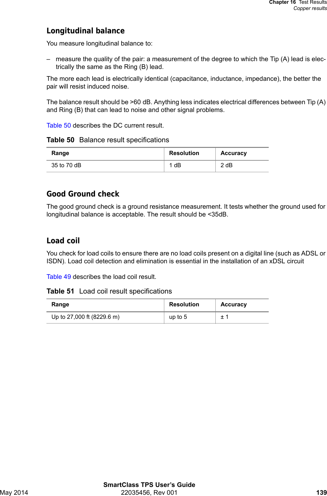 Chapter 16 Test ResultsCopper resultsSmartClass TPS User’s GuideMay 2014 22035456, Rev 001 139Longitudinal balanceYou measure longitudinal balance to:– measure the quality of the pair: a measurement of the degree to which the Tip (A) lead is elec-trically the same as the Ring (B) lead.The more each lead is electrically identical (capacitance, inductance, impedance), the better the pair will resist induced noise. The balance result should be &gt;60 dB. Anything less indicates electrical differences between Tip (A) and Ring (B) that can lead to noise and other signal problems.Table 50 describes the DC current result.Good Ground checkThe good ground check is a ground resistance measurement. It tests whether the ground used for longitudinal balance is acceptable. The result should be &lt;35dB.Load coilYou check for load coils to ensure there are no load coils present on a digital line (such as ADSL or ISDN). Load coil detection and elimination is essential in the installation of an xDSL circuitTable 49 describes the load coil result.Table 50 Balance result specificationsRange Resolution Accuracy35 to 70 dB 1 dB 2 dBTable 51 Load coil result specificationsRange Resolution AccuracyUp to 27,000 ft (8229.6 m) up to 5 ± 1