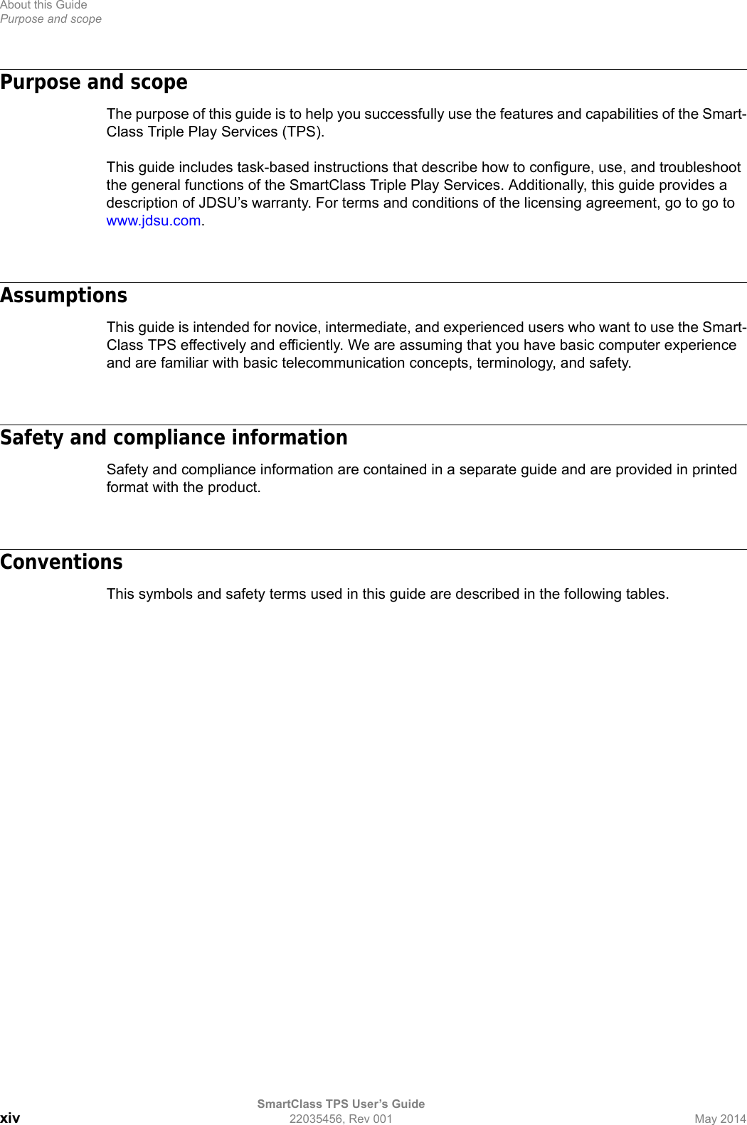 About this GuidePurpose and scopeSmartClass TPS User’s Guidexiv 22035456, Rev 001 May 2014Purpose and scopeThe purpose of this guide is to help you successfully use the features and capabilities of the Smart-Class Triple Play Services (TPS). This guide includes task-based instructions that describe how to configure, use, and troubleshoot the general functions of the SmartClass Triple Play Services. Additionally, this guide provides a description of JDSU’s warranty. For terms and conditions of the licensing agreement, go to go to www.jdsu.com.AssumptionsThis guide is intended for novice, intermediate, and experienced users who want to use the Smart-Class TPS effectively and efficiently. We are assuming that you have basic computer experience and are familiar with basic telecommunication concepts, terminology, and safety.Safety and compliance informationSafety and compliance information are contained in a separate guide and are provided in printed format with the product.ConventionsThis symbols and safety terms used in this guide are described in the following tables.