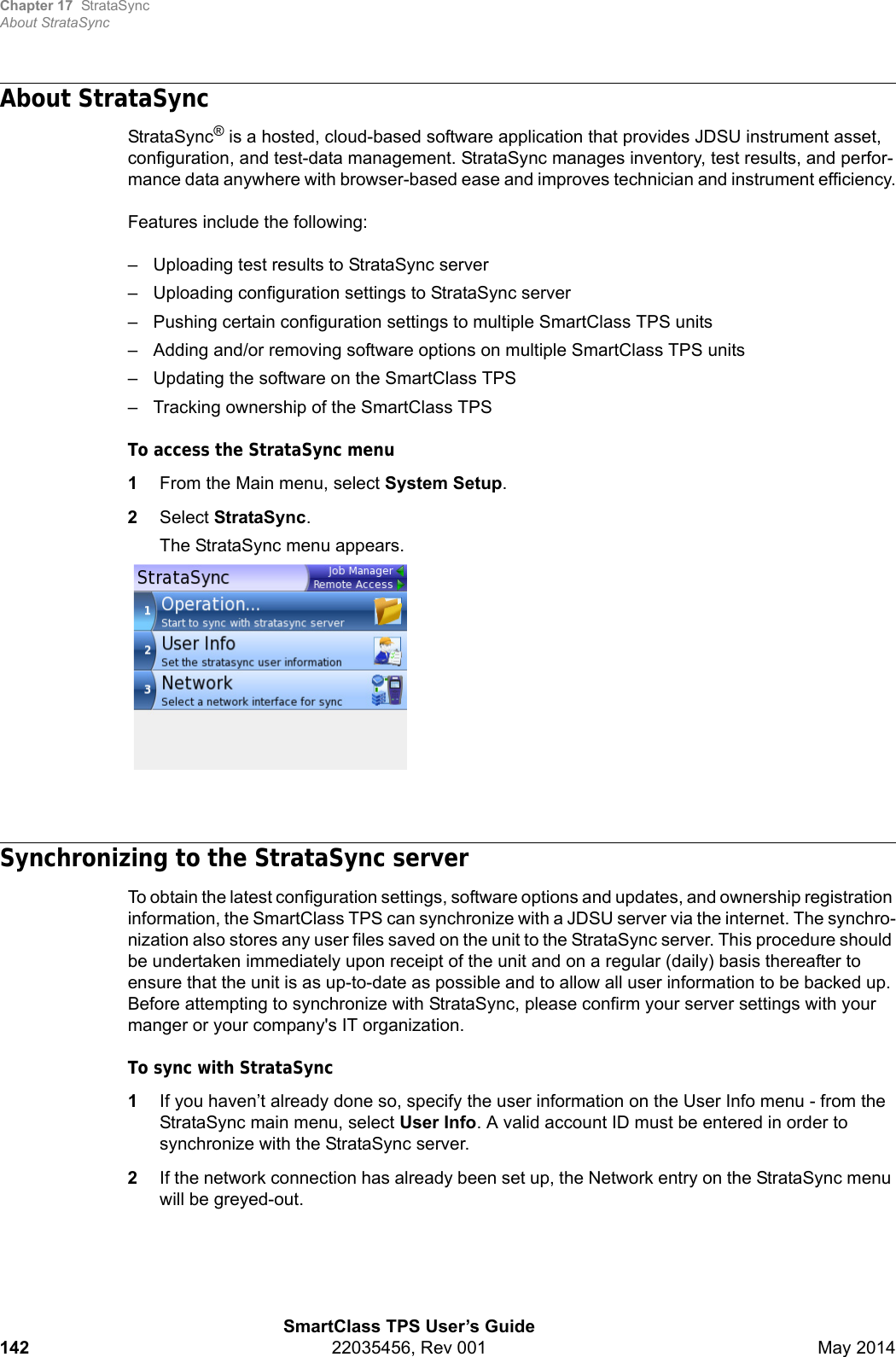 Chapter 17 StrataSyncAbout StrataSyncSmartClass TPS User’s Guide142 22035456, Rev 001 May 2014About StrataSyncStrataSync® is a hosted, cloud-based software application that provides JDSU instrument asset, configuration, and test-data management. StrataSync manages inventory, test results, and perfor-mance data anywhere with browser-based ease and improves technician and instrument efficiency.Features include the following:– Uploading test results to StrataSync server– Uploading configuration settings to StrataSync server– Pushing certain configuration settings to multiple SmartClass TPS units– Adding and/or removing software options on multiple SmartClass TPS units– Updating the software on the SmartClass TPS– Tracking ownership of the SmartClass TPSTo access the StrataSync menu1From the Main menu, select System Setup.2Select StrataSync.The StrataSync menu appears.Synchronizing to the StrataSync serverTo obtain the latest configuration settings, software options and updates, and ownership registration information, the SmartClass TPS can synchronize with a JDSU server via the internet. The synchro-nization also stores any user files saved on the unit to the StrataSync server. This procedure should be undertaken immediately upon receipt of the unit and on a regular (daily) basis thereafter to ensure that the unit is as up-to-date as possible and to allow all user information to be backed up. Before attempting to synchronize with StrataSync, please confirm your server settings with your manger or your company&apos;s IT organization.To sync with StrataSync1If you haven’t already done so, specify the user information on the User Info menu - from the StrataSync main menu, select User Info. A valid account ID must be entered in order to synchronize with the StrataSync server.2If the network connection has already been set up, the Network entry on the StrataSync menu will be greyed-out. 