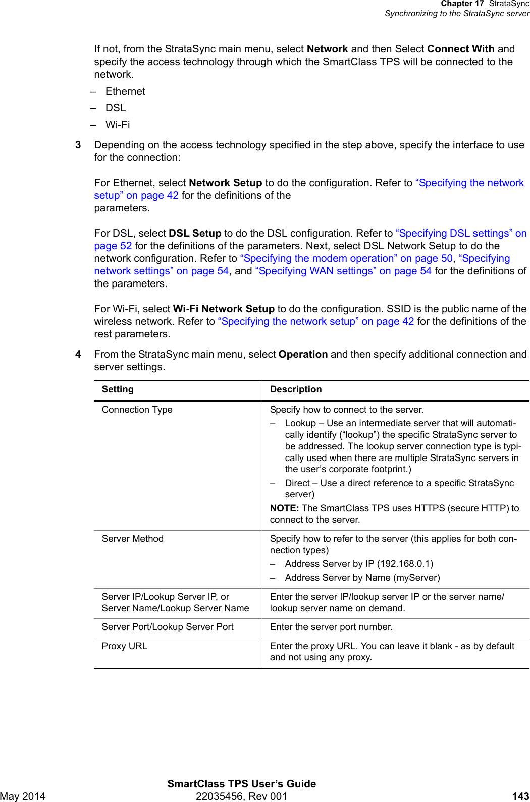 Chapter 17 StrataSyncSynchronizing to the StrataSync serverSmartClass TPS User’s GuideMay 2014 22035456, Rev 001 143If not, from the StrataSync main menu, select Network and then Select Connect With and specify the access technology through which the SmartClass TPS will be connected to the network.– Ethernet–DSL–Wi-Fi3Depending on the access technology specified in the step above, specify the interface to use for the connection:For Ethernet, select Network Setup to do the configuration. Refer to “Specifying the network setup” on page 42 for the definitions of the parameters.For DSL, select DSL Setup to do the DSL configuration. Refer to “Specifying DSL settings” on page 52 for the definitions of the parameters. Next, select DSL Network Setup to do the network configuration. Refer to “Specifying the modem operation” on page 50, “Specifying network settings” on page 54, and “Specifying WAN settings” on page 54 for the definitions of the parameters.For Wi-Fi, select Wi-Fi Network Setup to do the configuration. SSID is the public name of the wireless network. Refer to “Specifying the network setup” on page 42 for the definitions of the rest parameters.4From the StrataSync main menu, select Operation and then specify additional connection and server settings.Setting DescriptionConnection Type Specify how to connect to the server.– Lookup – Use an intermediate server that will automati-cally identify (“lookup”) the specific StrataSync server to be addressed. The lookup server connection type is typi-cally used when there are multiple StrataSync servers in the user’s corporate footprint.)– Direct – Use a direct reference to a specific StrataSync server)NOTE: The SmartClass TPS uses HTTPS (secure HTTP) to connect to the server.Server Method Specify how to refer to the server (this applies for both con-nection types)– Address Server by IP (192.168.0.1)– Address Server by Name (myServer)Server IP/Lookup Server IP, or Server Name/Lookup Server NameEnter the server IP/lookup server IP or the server name/lookup server name on demand.Server Port/Lookup Server Port Enter the server port number.Proxy URL Enter the proxy URL. You can leave it blank - as by default and not using any proxy.