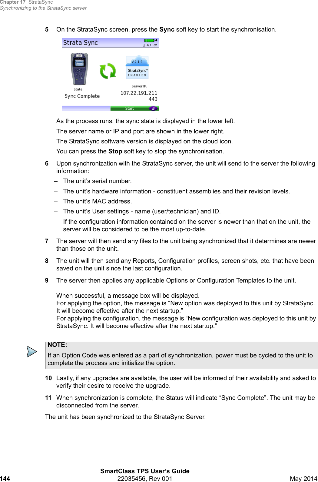 Chapter 17 StrataSyncSynchronizing to the StrataSync serverSmartClass TPS User’s Guide144 22035456, Rev 001 May 20145On the StrataSync screen, press the Sync soft key to start the synchronisation.As the process runs, the sync state is displayed in the lower left.The server name or IP and port are shown in the lower right.The StrataSync software version is displayed on the cloud icon.You can press the Stop soft key to stop the synchronisation.6Upon synchronization with the StrataSync server, the unit will send to the server the following information:– The unit’s serial number.– The unit’s hardware information - constituent assemblies and their revision levels.– The unit’s MAC address.– The unit’s User settings - name (user/technician) and ID.If the configuration information contained on the server is newer than that on the unit, the server will be considered to be the most up-to-date.7The server will then send any files to the unit being synchronized that it determines are newer than those on the unit.8The unit will then send any Reports, Configuration profiles, screen shots, etc. that have been saved on the unit since the last configuration.9The server then applies any applicable Options or Configuration Templates to the unit.When successful, a message box will be displayed.For applying the option, the message is “New option was deployed to this unit by StrataSync. It will become effective after the next startup.” For applying the configuration, the message is “New configuration was deployed to this unit by StrataSync. It will become effective after the next startup.”10 Lastly, if any upgrades are available, the user will be informed of their availability and asked to verify their desire to receive the upgrade.11 When synchronization is complete, the Status will indicate “Sync Complete”. The unit may be disconnected from the server.The unit has been synchronized to the StrataSync Server.NOTE:If an Option Code was entered as a part of synchronization, power must be cycled to the unit to complete the process and initialize the option.