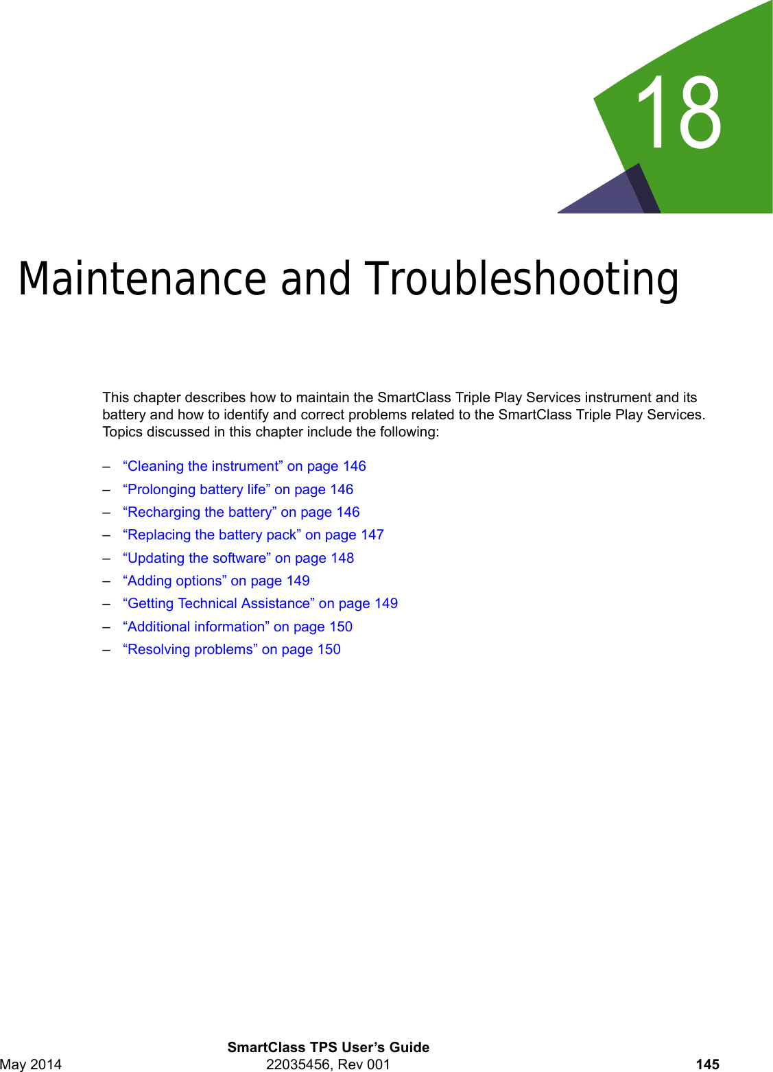 18SmartClass TPS User’s GuideMay 2014 22035456, Rev 001 145Chapter 18Maintenance and Troubleshooting This chapter describes how to maintain the SmartClass Triple Play Services instrument and its battery and how to identify and correct problems related to the SmartClass Triple Play Services. Topics discussed in this chapter include the following:–“Cleaning the instrument” on page 146–“Prolonging battery life” on page 146–“Recharging the battery” on page 146–“Replacing the battery pack” on page 147–“Updating the software” on page 148–“Adding options” on page 149–“Getting Technical Assistance” on page 149–“Additional information” on page 150–“Resolving problems” on page 150