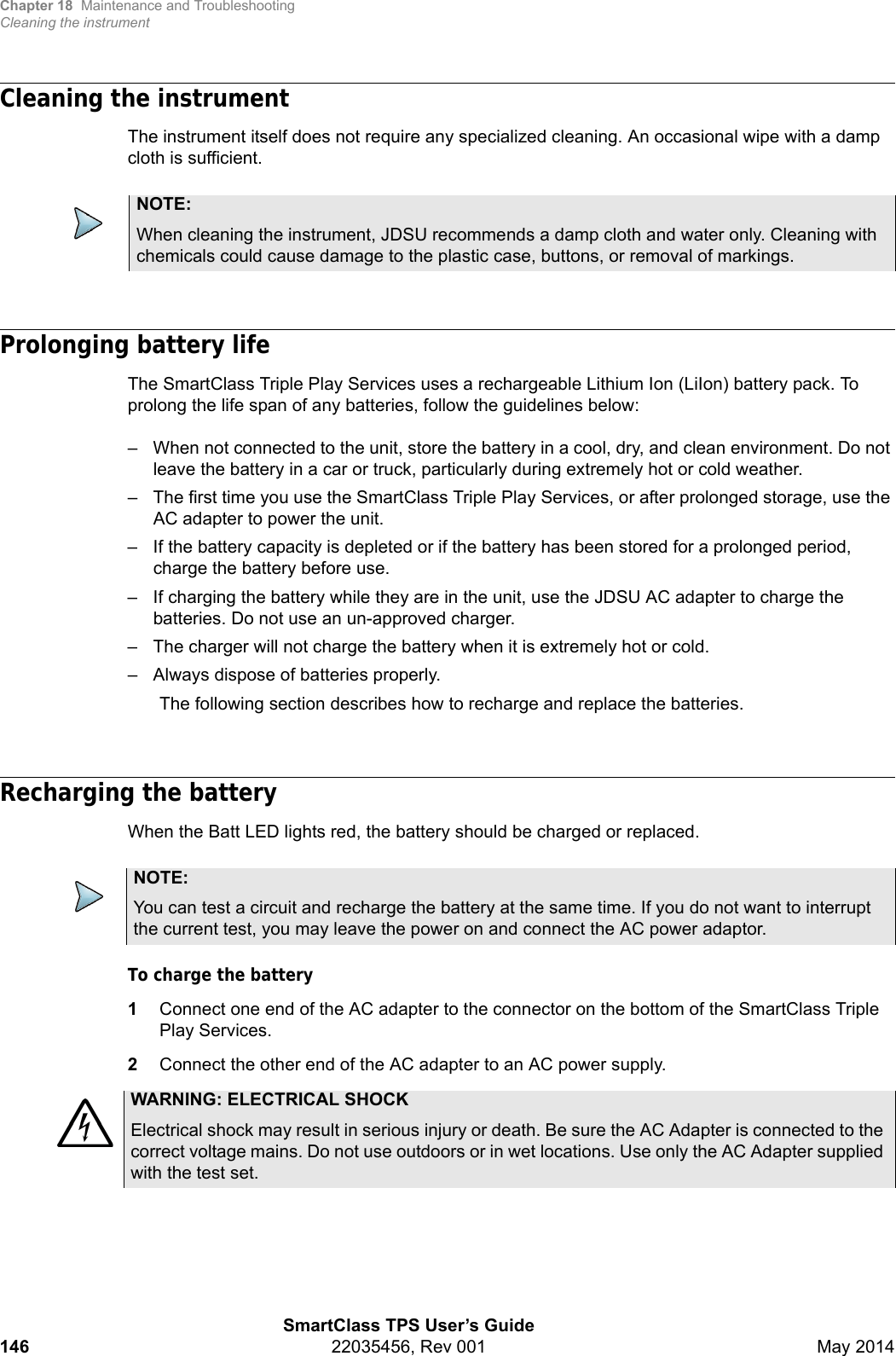 Chapter 18 Maintenance and TroubleshootingCleaning the instrumentSmartClass TPS User’s Guide146 22035456, Rev 001 May 2014Cleaning the instrumentThe instrument itself does not require any specialized cleaning. An occasional wipe with a damp cloth is sufficient.Prolonging battery lifeThe SmartClass Triple Play Services uses a rechargeable Lithium Ion (LiIon) battery pack. To prolong the life span of any batteries, follow the guidelines below:– When not connected to the unit, store the battery in a cool, dry, and clean environment. Do not leave the battery in a car or truck, particularly during extremely hot or cold weather.– The first time you use the SmartClass Triple Play Services, or after prolonged storage, use the AC adapter to power the unit.– If the battery capacity is depleted or if the battery has been stored for a prolonged period, charge the battery before use.– If charging the battery while they are in the unit, use the JDSU AC adapter to charge the batteries. Do not use an un-approved charger.– The charger will not charge the battery when it is extremely hot or cold.– Always dispose of batteries properly.The following section describes how to recharge and replace the batteries.Recharging the batteryWhen the Batt LED lights red, the battery should be charged or replaced.To charge the battery 1Connect one end of the AC adapter to the connector on the bottom of the SmartClass Triple Play Services.2Connect the other end of the AC adapter to an AC power supply.NOTE:When cleaning the instrument, JDSU recommends a damp cloth and water only. Cleaning with chemicals could cause damage to the plastic case, buttons, or removal of markings.NOTE:You can test a circuit and recharge the battery at the same time. If you do not want to interrupt the current test, you may leave the power on and connect the AC power adaptor. WARNING: ELECTRICAL SHOCKElectrical shock may result in serious injury or death. Be sure the AC Adapter is connected to the correct voltage mains. Do not use outdoors or in wet locations. Use only the AC Adapter supplied with the test set.