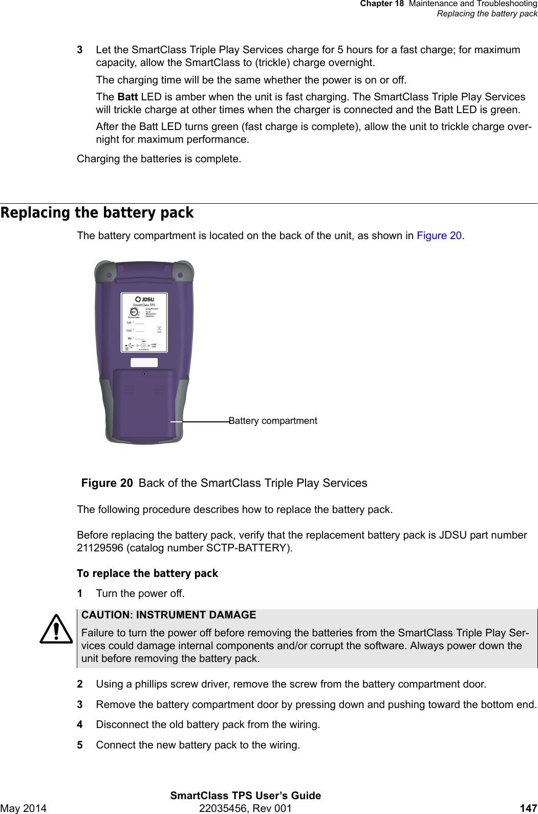 Chapter 18 Maintenance and TroubleshootingReplacing the battery packSmartClass TPS User’s GuideMay 2014 22035456, Rev 001 1473Let the SmartClass Triple Play Services charge for 5 hours for a fast charge; for maximum capacity, allow the SmartClass to (trickle) charge overnight.The charging time will be the same whether the power is on or off.The Batt LED is amber when the unit is fast charging. The SmartClass Triple Play Services will trickle charge at other times when the charger is connected and the Batt LED is green.After the Batt LED turns green (fast charge is complete), allow the unit to trickle charge over-night for maximum performance.Charging the batteries is complete.Replacing the battery packThe battery compartment is located on the back of the unit, as shown in Figure 20.The following procedure describes how to replace the battery pack.Before replacing the battery pack, verify that the replacement battery pack is JDSU part number 21129596 (catalog number SCTP-BATTERY).To replace the battery pack1Turn the power off.2Using a phillips screw driver, remove the screw from the battery compartment door.3Remove the battery compartment door by pressing down and pushing toward the bottom end.4Disconnect the old battery pack from the wiring.5Connect the new battery pack to the wiring.Figure 20 Back of the SmartClass Triple Play ServicesBattery compartmentCAUTION: INSTRUMENT DAMAGEFailure to turn the power off before removing the batteries from the SmartClass Triple Play Ser-vices could damage internal components and/or corrupt the software. Always power down the unit before removing the battery pack.