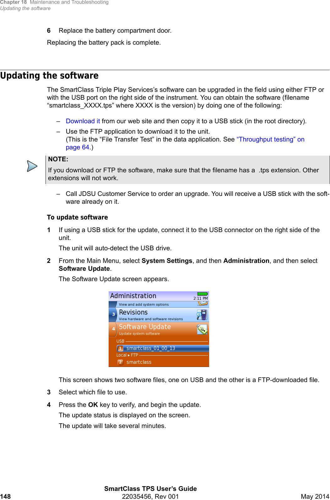 Chapter 18 Maintenance and TroubleshootingUpdating the softwareSmartClass TPS User’s Guide148 22035456, Rev 001 May 20146Replace the battery compartment door.Replacing the battery pack is complete.Updating the softwareThe SmartClass Triple Play Services’s software can be upgraded in the field using either FTP or with the USB port on the right side of the instrument. You can obtain the software (filename “smartclass_XXXX.tps” where XXXX is the version) by doing one of the following:–Download it from our web site and then copy it to a USB stick (in the root directory).– Use the FTP application to download it to the unit.(This is the “File Transfer Test” in the data application. See “Throughput testing” on page 64.)– Call JDSU Customer Service to order an upgrade. You will receive a USB stick with the soft-ware already on it.To update software1If using a USB stick for the update, connect it to the USB connector on the right side of the unit.The unit will auto-detect the USB drive.2From the Main Menu, select System Settings, and then Administration, and then select Software Update.The Software Update screen appears.This screen shows two software files, one on USB and the other is a FTP-downloaded file. 3Select which file to use.4Press the OK key to verify, and begin the update.The update status is displayed on the screen.The update will take several minutes.NOTE:If you download or FTP the software, make sure that the filename has a  .tps extension. Other extensions will not work.