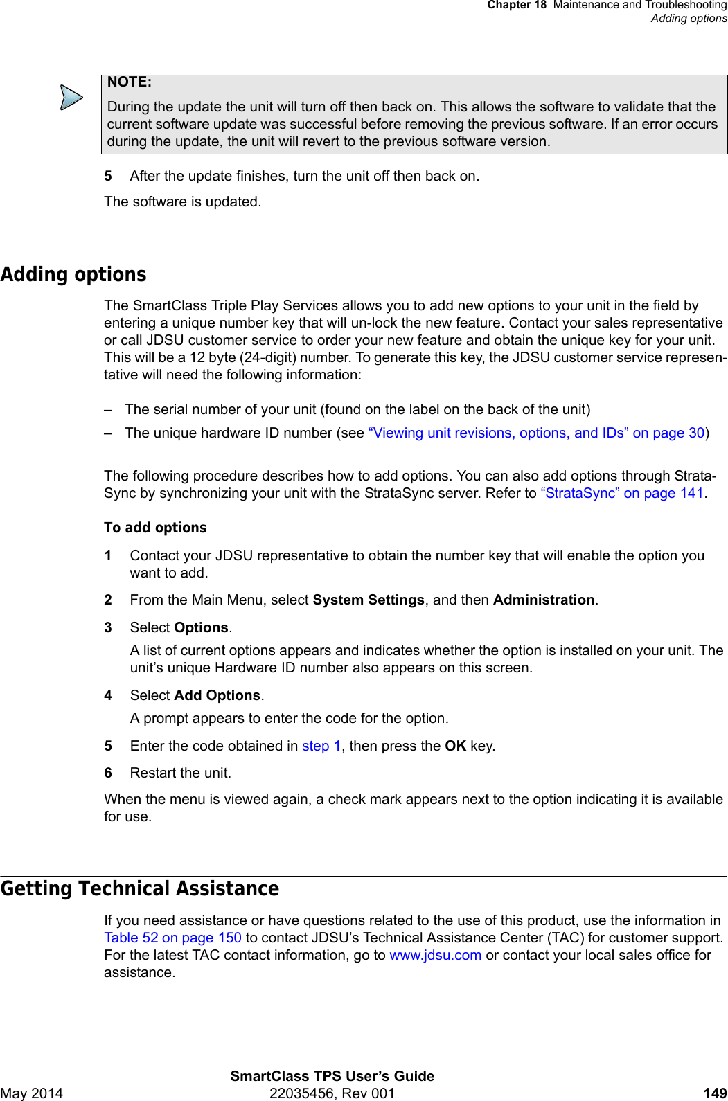 Chapter 18 Maintenance and TroubleshootingAdding optionsSmartClass TPS User’s GuideMay 2014 22035456, Rev 001 1495After the update finishes, turn the unit off then back on.The software is updated.Adding optionsThe SmartClass Triple Play Services allows you to add new options to your unit in the field by entering a unique number key that will un-lock the new feature. Contact your sales representative or call JDSU customer service to order your new feature and obtain the unique key for your unit. This will be a 12 byte (24-digit) number. To generate this key, the JDSU customer service represen-tative will need the following information:– The serial number of your unit (found on the label on the back of the unit)– The unique hardware ID number (see “Viewing unit revisions, options, and IDs” on page 30)The following procedure describes how to add options. You can also add options through Strata-Sync by synchronizing your unit with the StrataSync server. Refer to “StrataSync” on page 141.To add options1Contact your JDSU representative to obtain the number key that will enable the option you want to add.2From the Main Menu, select System Settings, and then Administration.3Select Options.A list of current options appears and indicates whether the option is installed on your unit. The unit’s unique Hardware ID number also appears on this screen. 4Select Add Options.A prompt appears to enter the code for the option.5Enter the code obtained in step 1, then press the OK key.6Restart the unit.When the menu is viewed again, a check mark appears next to the option indicating it is available for use.Getting Technical AssistanceIf you need assistance or have questions related to the use of this product, use the information in Table 52 on page 150 to contact JDSU’s Technical Assistance Center (TAC) for customer support. For the latest TAC contact information, go to www.jdsu.com or contact your local sales office for assistance.NOTE:During the update the unit will turn off then back on. This allows the software to validate that the current software update was successful before removing the previous software. If an error occurs during the update, the unit will revert to the previous software version.