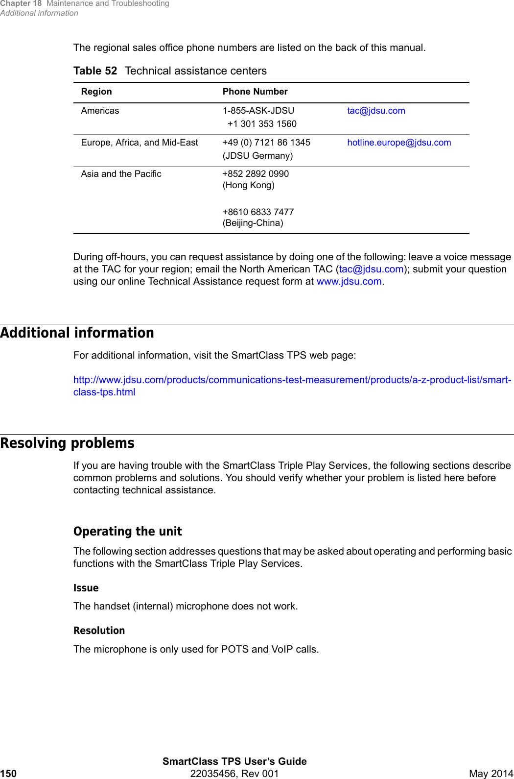 Chapter 18 Maintenance and TroubleshootingAdditional informationSmartClass TPS User’s Guide150 22035456, Rev 001 May 2014The regional sales office phone numbers are listed on the back of this manual. During off-hours, you can request assistance by doing one of the following: leave a voice message at the TAC for your region; email the North American TAC (tac@jdsu.com); submit your question using our online Technical Assistance request form at www.jdsu.com.Additional informationFor additional information, visit the SmartClass TPS web page:http://www.jdsu.com/products/communications-test-measurement/products/a-z-product-list/smart-class-tps.htmlResolving problemsIf you are having trouble with the SmartClass Triple Play Services, the following sections describe common problems and solutions. You should verify whether your problem is listed here before contacting technical assistance.Operating the unitThe following section addresses questions that may be asked about operating and performing basic functions with the SmartClass Triple Play Services.IssueThe handset (internal) microphone does not work. ResolutionThe microphone is only used for POTS and VoIP calls.Table 52 Technical assistance centersRegion Phone NumberAmericas 1-855-ASK-JDSU+1 301 353 1560tac@jdsu.comEurope, Africa, and Mid-East +49 (0) 7121 86 1345 (JDSU Germany)hotline.europe@jdsu.comAsia and the Pacific +852 2892 0990 (Hong Kong)+8610 6833 7477 (Beijing-China)