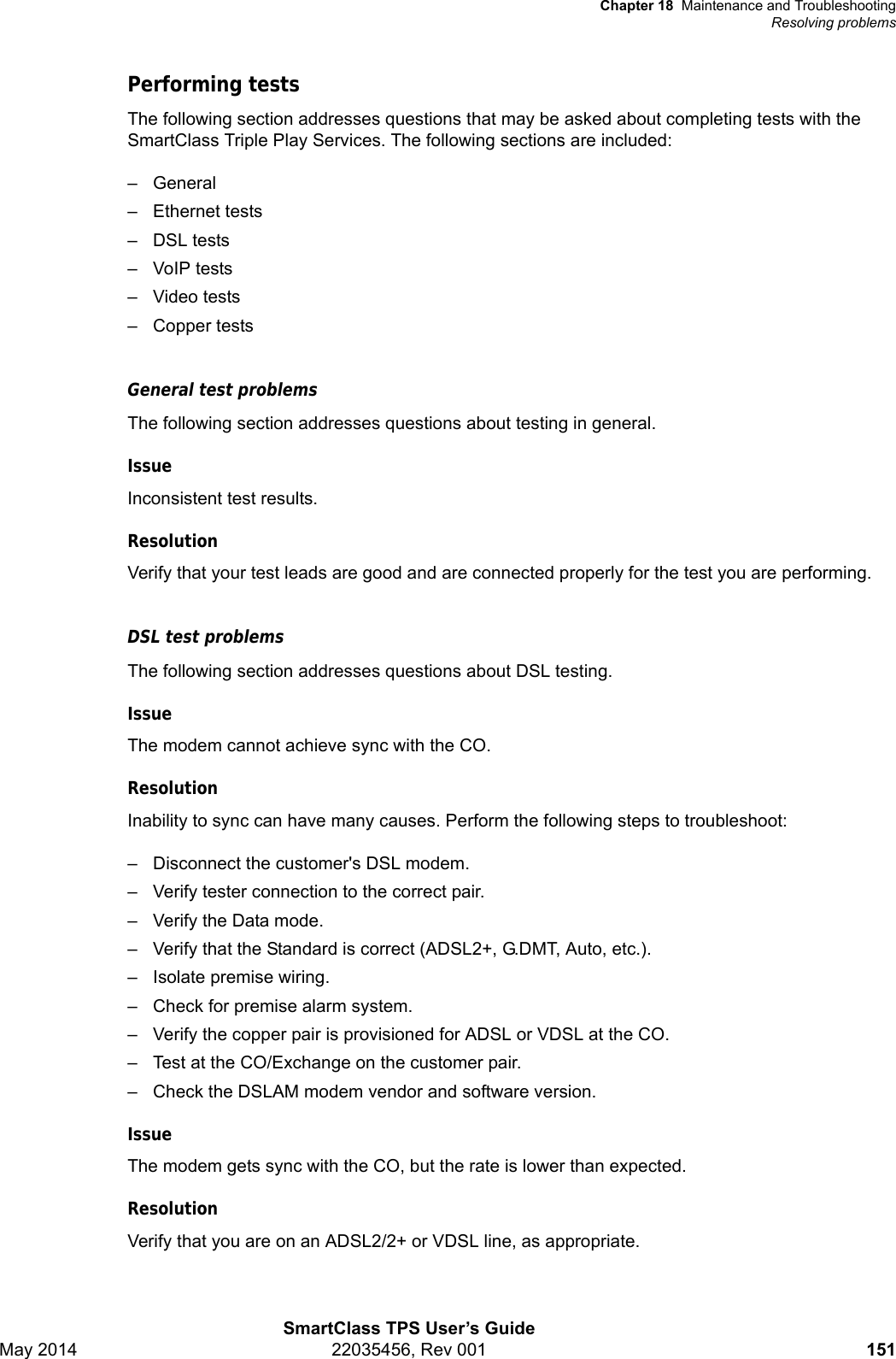 Chapter 18 Maintenance and TroubleshootingResolving problemsSmartClass TPS User’s GuideMay 2014 22035456, Rev 001 151Performing testsThe following section addresses questions that may be asked about completing tests with the SmartClass Triple Play Services. The following sections are included:– General– Ethernet tests– DSL tests– VoIP tests– Video tests– Copper testsGeneral test problemsThe following section addresses questions about testing in general.IssueInconsistent test results.ResolutionVerify that your test leads are good and are connected properly for the test you are performing.DSL test problemsThe following section addresses questions about DSL testing.IssueThe modem cannot achieve sync with the CO.ResolutionInability to sync can have many causes. Perform the following steps to troubleshoot:– Disconnect the customer&apos;s DSL modem.– Verify tester connection to the correct pair.– Verify the Data mode.– Verify that the Standard is correct (ADSL2+, G.DMT, Auto, etc.).– Isolate premise wiring.– Check for premise alarm system.– Verify the copper pair is provisioned for ADSL or VDSL at the CO.– Test at the CO/Exchange on the customer pair.– Check the DSLAM modem vendor and software version.IssueThe modem gets sync with the CO, but the rate is lower than expected.ResolutionVerify that you are on an ADSL2/2+ or VDSL line, as appropriate.