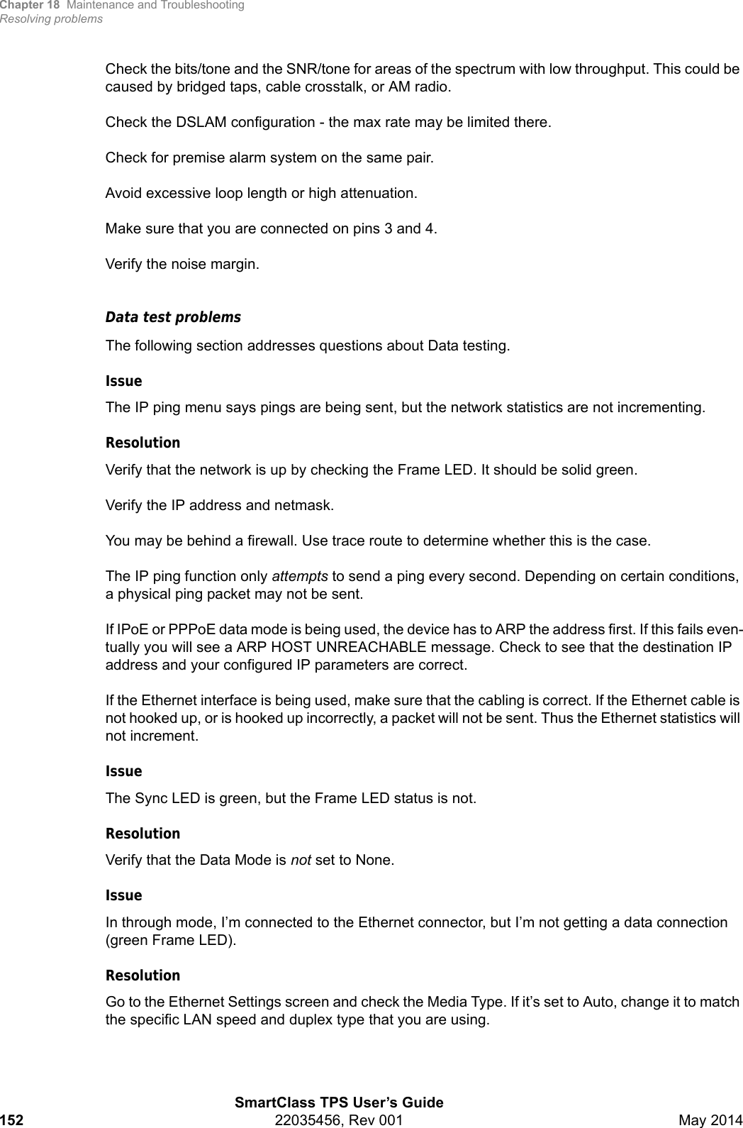Chapter 18 Maintenance and TroubleshootingResolving problemsSmartClass TPS User’s Guide152 22035456, Rev 001 May 2014Check the bits/tone and the SNR/tone for areas of the spectrum with low throughput. This could be caused by bridged taps, cable crosstalk, or AM radio.Check the DSLAM configuration - the max rate may be limited there.Check for premise alarm system on the same pair.Avoid excessive loop length or high attenuation.Make sure that you are connected on pins 3 and 4.Verify the noise margin.Data test problemsThe following section addresses questions about Data testing.IssueThe IP ping menu says pings are being sent, but the network statistics are not incrementing.ResolutionVerify that the network is up by checking the Frame LED. It should be solid green.Verify the IP address and netmask.You may be behind a firewall. Use trace route to determine whether this is the case.The IP ping function only attempts to send a ping every second. Depending on certain conditions, a physical ping packet may not be sent.If IPoE or PPPoE data mode is being used, the device has to ARP the address first. If this fails even-tually you will see a ARP HOST UNREACHABLE message. Check to see that the destination IP address and your configured IP parameters are correct.If the Ethernet interface is being used, make sure that the cabling is correct. If the Ethernet cable is not hooked up, or is hooked up incorrectly, a packet will not be sent. Thus the Ethernet statistics will not increment. IssueThe Sync LED is green, but the Frame LED status is not.ResolutionVerify that the Data Mode is not set to None.IssueIn through mode, I’m connected to the Ethernet connector, but I’m not getting a data connection (green Frame LED).ResolutionGo to the Ethernet Settings screen and check the Media Type. If it’s set to Auto, change it to match the specific LAN speed and duplex type that you are using.