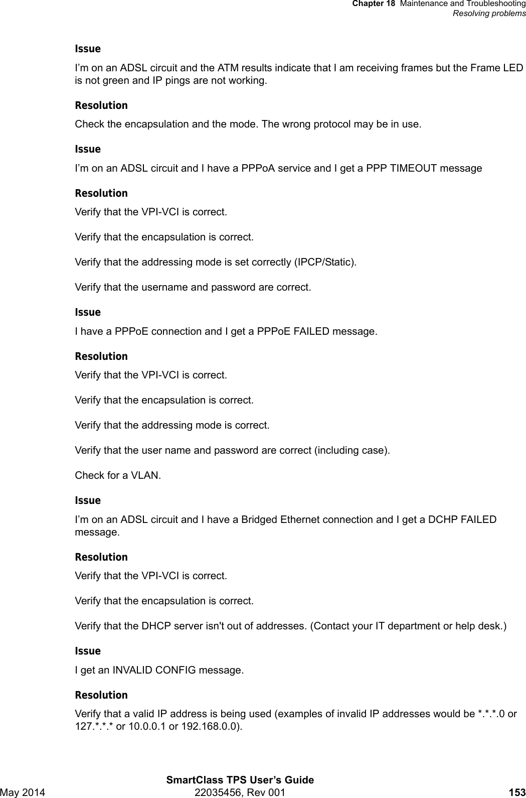 Chapter 18 Maintenance and TroubleshootingResolving problemsSmartClass TPS User’s GuideMay 2014 22035456, Rev 001 153IssueI’m on an ADSL circuit and the ATM results indicate that I am receiving frames but the Frame LED is not green and IP pings are not working.ResolutionCheck the encapsulation and the mode. The wrong protocol may be in use.IssueI’m on an ADSL circuit and I have a PPPoA service and I get a PPP TIMEOUT messageResolutionVerify that the VPI-VCI is correct.Verify that the encapsulation is correct.Verify that the addressing mode is set correctly (IPCP/Static).Verify that the username and password are correct.IssueI have a PPPoE connection and I get a PPPoE FAILED message.ResolutionVerify that the VPI-VCI is correct.Verify that the encapsulation is correct.Verify that the addressing mode is correct.Verify that the user name and password are correct (including case).Check for a VLAN.IssueI’m on an ADSL circuit and I have a Bridged Ethernet connection and I get a DCHP FAILED message. ResolutionVerify that the VPI-VCI is correct.Verify that the encapsulation is correct.Verify that the DHCP server isn&apos;t out of addresses. (Contact your IT department or help desk.)IssueI get an INVALID CONFIG message.ResolutionVerify that a valid IP address is being used (examples of invalid IP addresses would be *.*.*.0 or 127.*.*.* or 10.0.0.1 or 192.168.0.0).