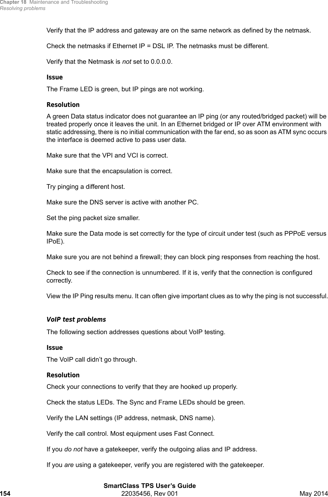 Chapter 18 Maintenance and TroubleshootingResolving problemsSmartClass TPS User’s Guide154 22035456, Rev 001 May 2014Verify that the IP address and gateway are on the same network as defined by the netmask.Check the netmasks if Ethernet IP = DSL IP. The netmasks must be different.Verify that the Netmask is not set to 0.0.0.0.IssueThe Frame LED is green, but IP pings are not working.ResolutionA green Data status indicator does not guarantee an IP ping (or any routed/bridged packet) will be treated properly once it leaves the unit. In an Ethernet bridged or IP over ATM environment with static addressing, there is no initial communication with the far end, so as soon as ATM sync occurs the interface is deemed active to pass user data.Make sure that the VPI and VCI is correct.Make sure that the encapsulation is correct.Try pinging a different host.Make sure the DNS server is active with another PC.Set the ping packet size smaller.Make sure the Data mode is set correctly for the type of circuit under test (such as PPPoE versus IPoE).Make sure you are not behind a firewall; they can block ping responses from reaching the host.Check to see if the connection is unnumbered. If it is, verify that the connection is configured correctly.View the IP Ping results menu. It can often give important clues as to why the ping is not successful.VoIP test problemsThe following section addresses questions about VoIP testing.IssueThe VoIP call didn’t go through. ResolutionCheck your connections to verify that they are hooked up properly.Check the status LEDs. The Sync and Frame LEDs should be green.Verify the LAN settings (IP address, netmask, DNS name).Verify the call control. Most equipment uses Fast Connect.If you do not have a gatekeeper, verify the outgoing alias and IP address.If you are using a gatekeeper, verify you are registered with the gatekeeper.