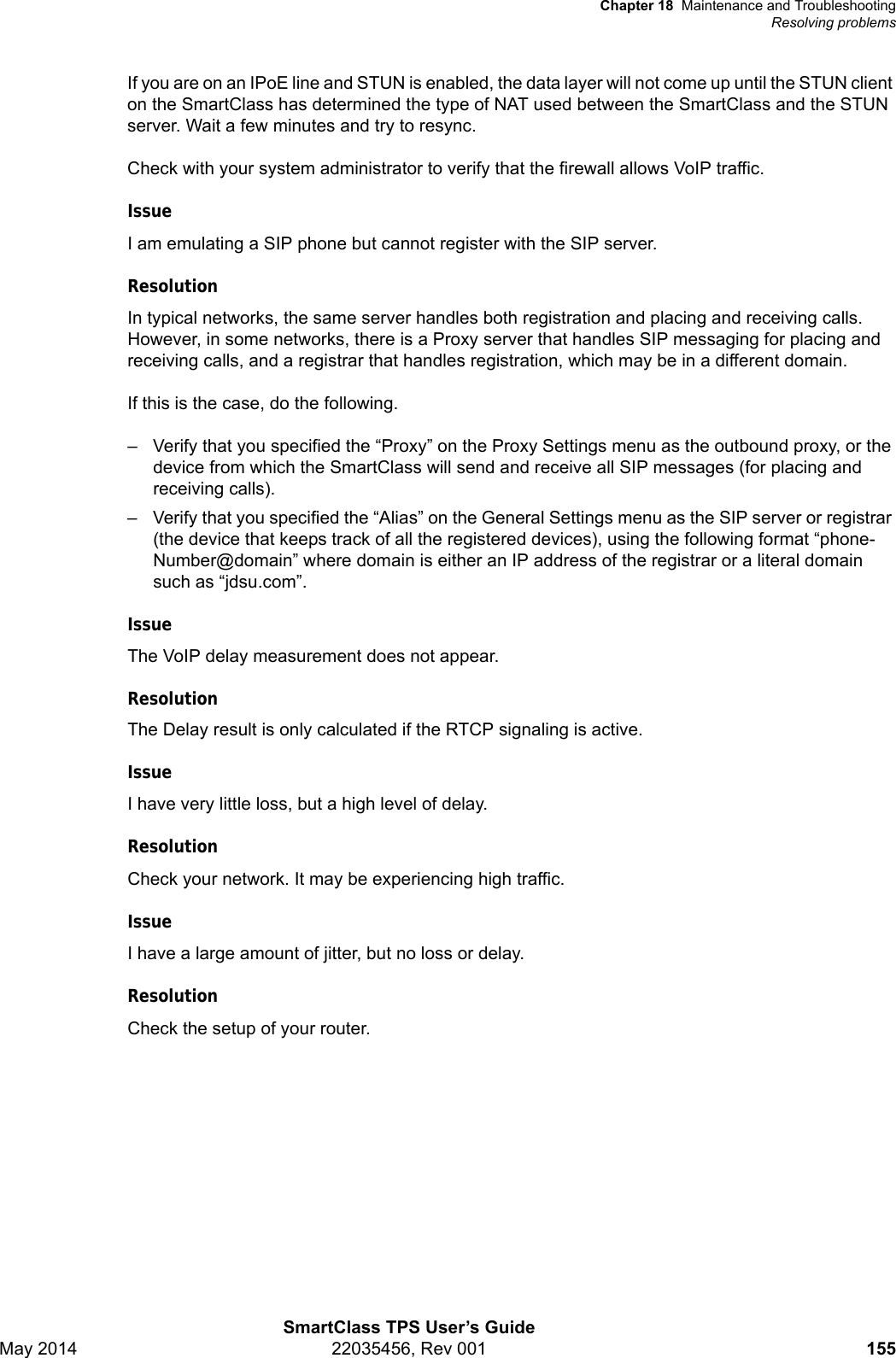 Chapter 18 Maintenance and TroubleshootingResolving problemsSmartClass TPS User’s GuideMay 2014 22035456, Rev 001 155If you are on an IPoE line and STUN is enabled, the data layer will not come up until the STUN client on the SmartClass has determined the type of NAT used between the SmartClass and the STUN server. Wait a few minutes and try to resync.Check with your system administrator to verify that the firewall allows VoIP traffic.IssueI am emulating a SIP phone but cannot register with the SIP server. ResolutionIn typical networks, the same server handles both registration and placing and receiving calls. However, in some networks, there is a Proxy server that handles SIP messaging for placing and receiving calls, and a registrar that handles registration, which may be in a different domain.If this is the case, do the following.– Verify that you specified the “Proxy” on the Proxy Settings menu as the outbound proxy, or the device from which the SmartClass will send and receive all SIP messages (for placing and receiving calls).– Verify that you specified the “Alias” on the General Settings menu as the SIP server or registrar (the device that keeps track of all the registered devices), using the following format “phone-Number@domain” where domain is either an IP address of the registrar or a literal domain such as “jdsu.com”.IssueThe VoIP delay measurement does not appear.ResolutionThe Delay result is only calculated if the RTCP signaling is active.IssueI have very little loss, but a high level of delay.ResolutionCheck your network. It may be experiencing high traffic.IssueI have a large amount of jitter, but no loss or delay.ResolutionCheck the setup of your router.