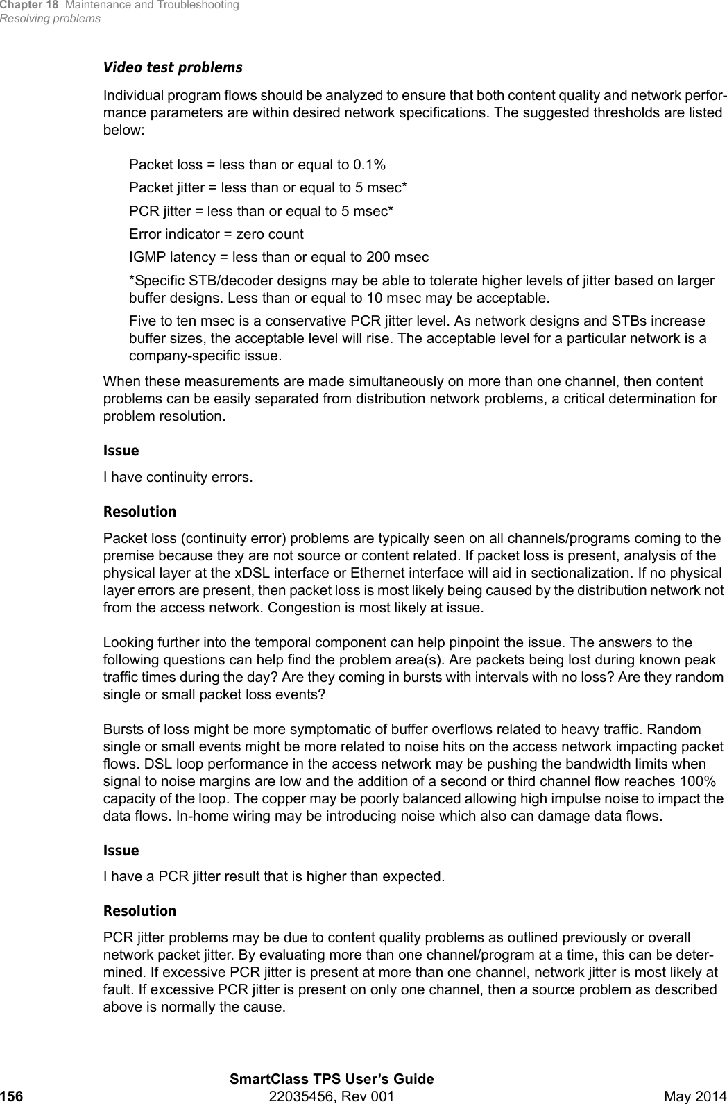 Chapter 18 Maintenance and TroubleshootingResolving problemsSmartClass TPS User’s Guide156 22035456, Rev 001 May 2014Video test problemsIndividual program flows should be analyzed to ensure that both content quality and network perfor-mance parameters are within desired network specifications. The suggested thresholds are listed below:Packet loss = less than or equal to 0.1%Packet jitter = less than or equal to 5 msec*PCR jitter = less than or equal to 5 msec*Error indicator = zero countIGMP latency = less than or equal to 200 msec*Specific STB/decoder designs may be able to tolerate higher levels of jitter based on larger buffer designs. Less than or equal to 10 msec may be acceptable.Five to ten msec is a conservative PCR jitter level. As network designs and STBs increase buffer sizes, the acceptable level will rise. The acceptable level for a particular network is a company-specific issue.When these measurements are made simultaneously on more than one channel, then content problems can be easily separated from distribution network problems, a critical determination for problem resolution.IssueI have continuity errors.ResolutionPacket loss (continuity error) problems are typically seen on all channels/programs coming to the premise because they are not source or content related. If packet loss is present, analysis of the physical layer at the xDSL interface or Ethernet interface will aid in sectionalization. If no physical layer errors are present, then packet loss is most likely being caused by the distribution network not from the access network. Congestion is most likely at issue.Looking further into the temporal component can help pinpoint the issue. The answers to the following questions can help find the problem area(s). Are packets being lost during known peak traffic times during the day? Are they coming in bursts with intervals with no loss? Are they random single or small packet loss events?Bursts of loss might be more symptomatic of buffer overflows related to heavy traffic. Random single or small events might be more related to noise hits on the access network impacting packet flows. DSL loop performance in the access network may be pushing the bandwidth limits when signal to noise margins are low and the addition of a second or third channel flow reaches 100% capacity of the loop. The copper may be poorly balanced allowing high impulse noise to impact the data flows. In-home wiring may be introducing noise which also can damage data flows.IssueI have a PCR jitter result that is higher than expected.ResolutionPCR jitter problems may be due to content quality problems as outlined previously or overall network packet jitter. By evaluating more than one channel/program at a time, this can be deter-mined. If excessive PCR jitter is present at more than one channel, network jitter is most likely at fault. If excessive PCR jitter is present on only one channel, then a source problem as described above is normally the cause.