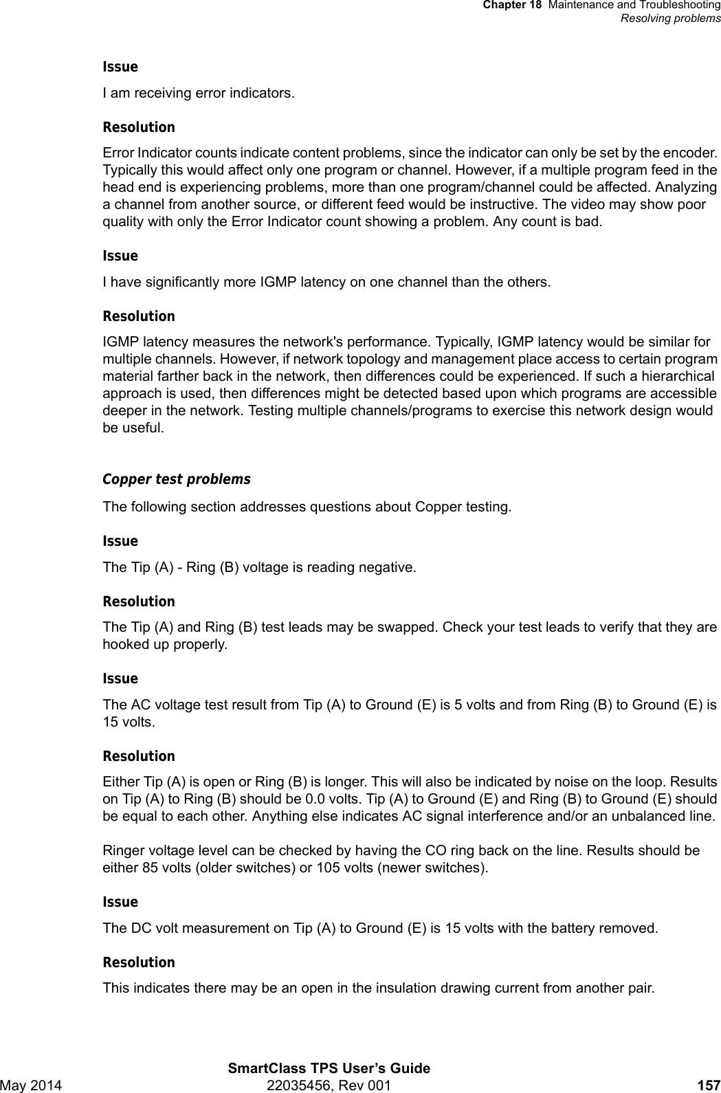 Chapter 18 Maintenance and TroubleshootingResolving problemsSmartClass TPS User’s GuideMay 2014 22035456, Rev 001 157IssueI am receiving error indicators.ResolutionError Indicator counts indicate content problems, since the indicator can only be set by the encoder. Typically this would affect only one program or channel. However, if a multiple program feed in the head end is experiencing problems, more than one program/channel could be affected. Analyzing a channel from another source, or different feed would be instructive. The video may show poor quality with only the Error Indicator count showing a problem. Any count is bad.IssueI have significantly more IGMP latency on one channel than the others.ResolutionIGMP latency measures the network&apos;s performance. Typically, IGMP latency would be similar for multiple channels. However, if network topology and management place access to certain program material farther back in the network, then differences could be experienced. If such a hierarchical approach is used, then differences might be detected based upon which programs are accessible deeper in the network. Testing multiple channels/programs to exercise this network design would be useful.Copper test problemsThe following section addresses questions about Copper testing.IssueThe Tip (A) - Ring (B) voltage is reading negative. ResolutionThe Tip (A) and Ring (B) test leads may be swapped. Check your test leads to verify that they are hooked up properly.IssueThe AC voltage test result from Tip (A) to Ground (E) is 5 volts and from Ring (B) to Ground (E) is 15 volts.ResolutionEither Tip (A) is open or Ring (B) is longer. This will also be indicated by noise on the loop. Results on Tip (A) to Ring (B) should be 0.0 volts. Tip (A) to Ground (E) and Ring (B) to Ground (E) should be equal to each other. Anything else indicates AC signal interference and/or an unbalanced line. Ringer voltage level can be checked by having the CO ring back on the line. Results should be either 85 volts (older switches) or 105 volts (newer switches).IssueThe DC volt measurement on Tip (A) to Ground (E) is 15 volts with the battery removed.ResolutionThis indicates there may be an open in the insulation drawing current from another pair.