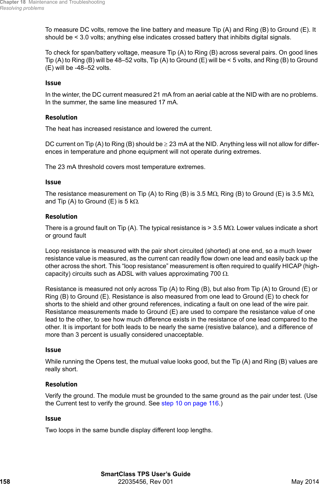 Chapter 18 Maintenance and TroubleshootingResolving problemsSmartClass TPS User’s Guide158 22035456, Rev 001 May 2014To measure DC volts, remove the line battery and measure Tip (A) and Ring (B) to Ground (E). It should be &lt; 3.0 volts; anything else indicates crossed battery that inhibits digital signals.To check for span/battery voltage, measure Tip (A) to Ring (B) across several pairs. On good lines Tip (A) to Ring (B) will be 48–52 volts, Tip (A) to Ground (E) will be &lt; 5 volts, and Ring (B) to Ground (E) will be -48–52 volts.IssueIn the winter, the DC current measured 21 mA from an aerial cable at the NID with are no problems. In the summer, the same line measured 17 mA.ResolutionThe heat has increased resistance and lowered the current.DC current on Tip (A) to Ring (B) should be 23 mA at the NID. Anything less will not allow for differ-ences in temperature and phone equipment will not operate during extremes.The 23 mA threshold covers most temperature extremes.IssueThe resistance measurement on Tip (A) to Ring (B) is 3.5 M, Ring (B) to Ground (E) is 3.5 M, and Tip (A) to Ground (E) is 5 k.ResolutionThere is a ground fault on Tip (A). The typical resistance is &gt; 3.5 M. Lower values indicate a short or ground faultLoop resistance is measured with the pair short circuited (shorted) at one end, so a much lower resistance value is measured, as the current can readily flow down one lead and easily back up the other across the short. This “loop resistance” measurement is often required to qualify HICAP (high-capacity) circuits such as ADSL with values approximating 700 . Resistance is measured not only across Tip (A) to Ring (B), but also from Tip (A) to Ground (E) or Ring (B) to Ground (E). Resistance is also measured from one lead to Ground (E) to check for shorts to the shield and other ground references, indicating a fault on one lead of the wire pair. Resistance measurements made to Ground (E) are used to compare the resistance value of one lead to the other, to see how much difference exists in the resistance of one lead compared to the other. It is important for both leads to be nearly the same (resistive balance), and a difference of more than 3 percent is usually considered unacceptable. IssueWhile running the Opens test, the mutual value looks good, but the Tip (A) and Ring (B) values are really short.ResolutionVerify the ground. The module must be grounded to the same ground as the pair under test. (Use the Current test to verify the ground. See step 10 on page 116.)IssueTwo loops in the same bundle display different loop lengths. 