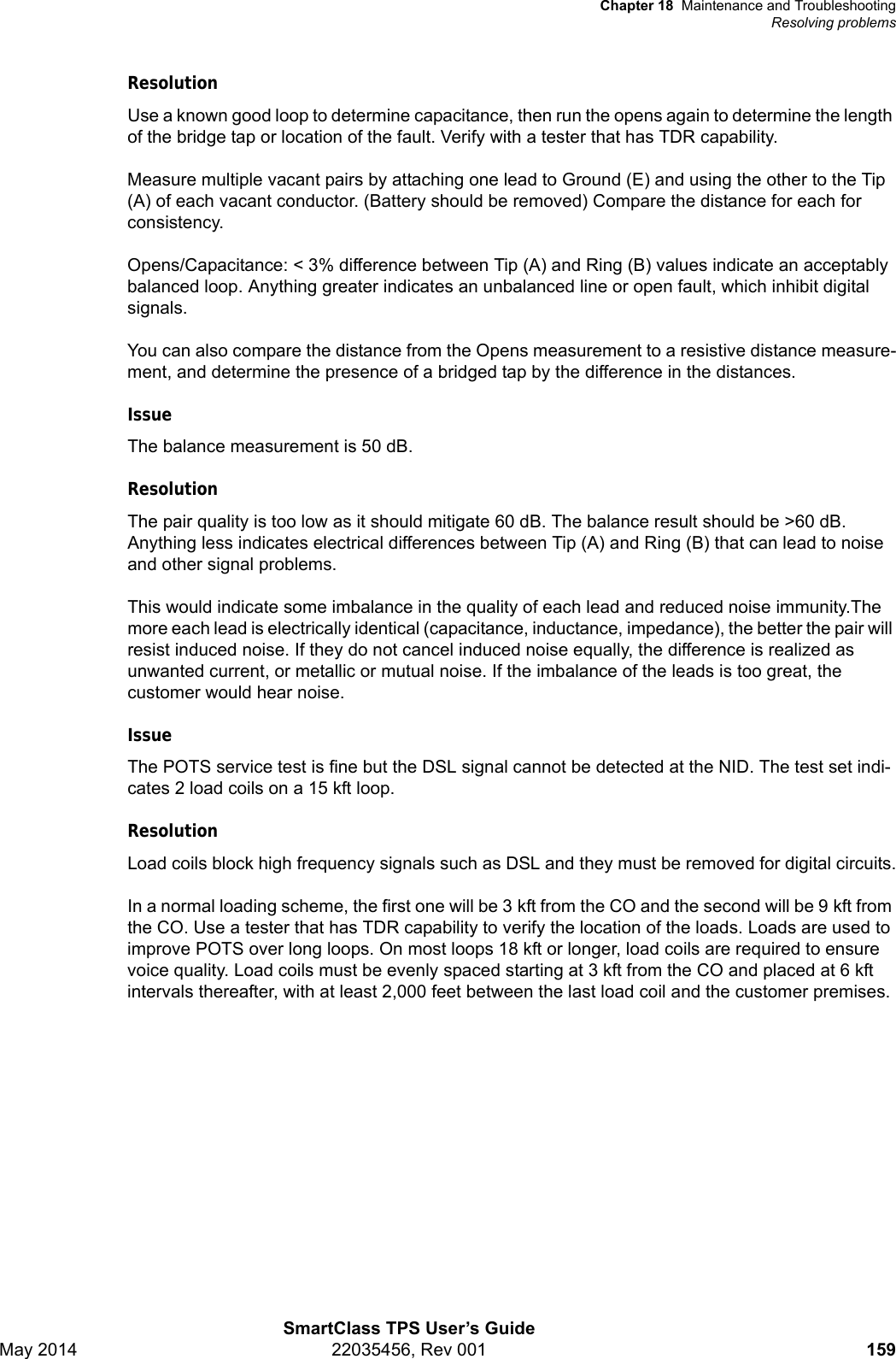 Chapter 18 Maintenance and TroubleshootingResolving problemsSmartClass TPS User’s GuideMay 2014 22035456, Rev 001 159ResolutionUse a known good loop to determine capacitance, then run the opens again to determine the length of the bridge tap or location of the fault. Verify with a tester that has TDR capability.Measure multiple vacant pairs by attaching one lead to Ground (E) and using the other to the Tip (A) of each vacant conductor. (Battery should be removed) Compare the distance for each for consistency.Opens/Capacitance: &lt; 3% difference between Tip (A) and Ring (B) values indicate an acceptably balanced loop. Anything greater indicates an unbalanced line or open fault, which inhibit digital signals.You can also compare the distance from the Opens measurement to a resistive distance measure-ment, and determine the presence of a bridged tap by the difference in the distances.IssueThe balance measurement is 50 dB.ResolutionThe pair quality is too low as it should mitigate 60 dB. The balance result should be &gt;60 dB. Anything less indicates electrical differences between Tip (A) and Ring (B) that can lead to noise and other signal problems.This would indicate some imbalance in the quality of each lead and reduced noise immunity.The more each lead is electrically identical (capacitance, inductance, impedance), the better the pair will resist induced noise. If they do not cancel induced noise equally, the difference is realized as unwanted current, or metallic or mutual noise. If the imbalance of the leads is too great, the customer would hear noise.IssueThe POTS service test is fine but the DSL signal cannot be detected at the NID. The test set indi-cates 2 load coils on a 15 kft loop.ResolutionLoad coils block high frequency signals such as DSL and they must be removed for digital circuits.In a normal loading scheme, the first one will be 3 kft from the CO and the second will be 9 kft from the CO. Use a tester that has TDR capability to verify the location of the loads. Loads are used to improve POTS over long loops. On most loops 18 kft or longer, load coils are required to ensure voice quality. Load coils must be evenly spaced starting at 3 kft from the CO and placed at 6 kft intervals thereafter, with at least 2,000 feet between the last load coil and the customer premises.