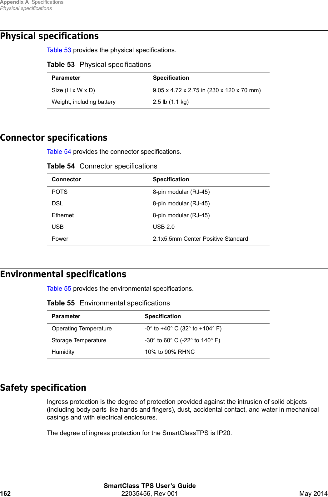 Appendix A SpecificationsPhysical specificationsSmartClass TPS User’s Guide162 22035456, Rev 001 May 2014Physical specificationsTable 53 provides the physical specifications.Connector specificationsTable 54 provides the connector specifications.Environmental specificationsTable 55 provides the environmental specifications.Safety specificationIngress protection is the degree of protection provided against the intrusion of solid objects (including body parts like hands and fingers), dust, accidental contact, and water in mechanical casings and with electrical enclosures.The degree of ingress protection for the SmartClassTPS is IP20.Table 53 Physical specificationsParameter SpecificationSize (H x W x D) 9.05 x 4.72 x 2.75 in (230 x 120 x 70 mm)Weight, including battery 2.5 lb (1.1 kg)Table 54 Connector specificationsConnector SpecificationPOTS 8-pin modular (RJ-45)DSL 8-pin modular (RJ-45)Ethernet 8-pin modular (RJ-45)USB USB 2.0Power 2.1x5.5mm Center Positive StandardTable 55 Environmental specificationsParameter SpecificationOperating Temperature -0 to +40 C (32 to +104F)Storage Temperature -30 to 60 C (-22 to 140 F)Humidity 10% to 90% RHNC