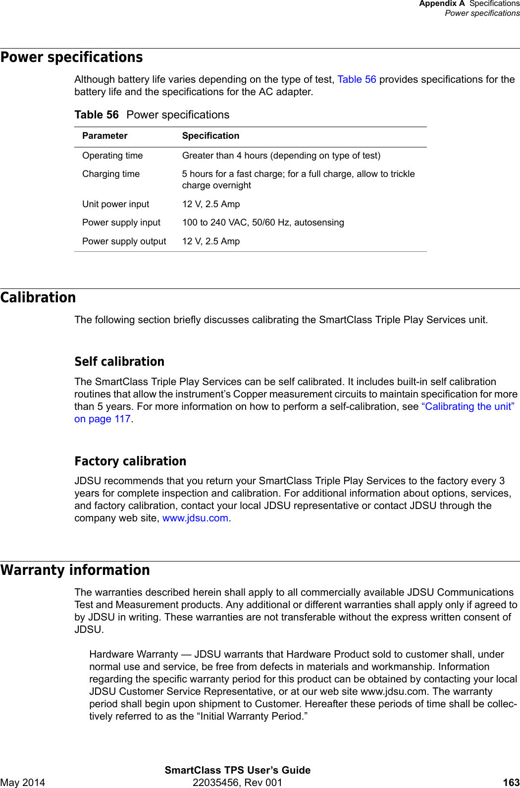 Appendix A SpecificationsPower specificationsSmartClass TPS User’s GuideMay 2014 22035456, Rev 001 163Power specificationsAlthough battery life varies depending on the type of test, Table 56 provides specifications for the battery life and the specifications for the AC adapter.CalibrationThe following section briefly discusses calibrating the SmartClass Triple Play Services unit.Self calibrationThe SmartClass Triple Play Services can be self calibrated. It includes built-in self calibration routines that allow the instrument’s Copper measurement circuits to maintain specification for more than 5 years. For more information on how to perform a self-calibration, see “Calibrating the unit” on page 117.Factory calibrationJDSU recommends that you return your SmartClass Triple Play Services to the factory every 3 years for complete inspection and calibration. For additional information about options, services, and factory calibration, contact your local JDSU representative or contact JDSU through the company web site, www.jdsu.com.Warranty informationThe warranties described herein shall apply to all commercially available JDSU Communications Test and Measurement products. Any additional or different warranties shall apply only if agreed to by JDSU in writing. These warranties are not transferable without the express written consent of JDSU.Hardware Warranty — JDSU warrants that Hardware Product sold to customer shall, under normal use and service, be free from defects in materials and workmanship. Information regarding the specific warranty period for this product can be obtained by contacting your local JDSU Customer Service Representative, or at our web site www.jdsu.com. The warranty period shall begin upon shipment to Customer. Hereafter these periods of time shall be collec-tively referred to as the “Initial Warranty Period.”Table 56 Power specificationsParameter SpecificationOperating time Greater than 4 hours (depending on type of test)Charging time 5 hours for a fast charge; for a full charge, allow to trickle charge overnightUnit power input 12 V, 2.5 AmpPower supply input 100 to 240 VAC, 50/60 Hz, autosensingPower supply output 12 V, 2.5 Amp