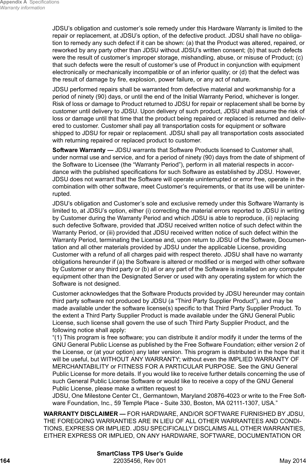 Appendix A SpecificationsWarranty informationSmartClass TPS User’s Guide164 22035456, Rev 001 May 2014JDSU’s obligation and customer’s sole remedy under this Hardware Warranty is limited to the repair or replacement, at JDSU’s option, of the defective product. JDSU shall have no obliga-tion to remedy any such defect if it can be shown: (a) that the Product was altered, repaired, or reworked by any party other than JDSU without JDSU’s written consent; (b) that such defects were the result of customer’s improper storage, mishandling, abuse, or misuse of Product; (c) that such defects were the result of customer’s use of Product in conjunction with equipment electronically or mechanically incompatible or of an inferior quality; or (d) that the defect was the result of damage by fire, explosion, power failure, or any act of nature.JDSU performed repairs shall be warranted from defective material and workmanship for a period of ninety (90) days, or until the end of the Initial Warranty Period, whichever is longer. Risk of loss or damage to Product returned to JDSU for repair or replacement shall be borne by customer until delivery to JDSU. Upon delivery of such product, JDSU shall assume the risk of loss or damage until that time that the product being repaired or replaced is returned and deliv-ered to customer. Customer shall pay all transportation costs for equipment or software shipped to JDSU for repair or replacement. JDSU shall pay all transportation costs associated with returning repaired or replaced product to customer.Software Warranty — JDSU warrants that Software Products licensed to Customer shall, under normal use and service, and for a period of ninety (90) days from the date of shipment of the Software to Licensee (the “Warranty Period”), perform in all material respects in accor-dance with the published specifications for such Software as established by JDSU. However, JDSU does not warrant that the Software will operate uninterrupted or error free, operate in the combination with other software, meet Customer’s requirements, or that its use will be uninter-rupted.JDSU’s obligation and Customer’s sole and exclusive remedy under this Software Warranty is limited to, at JDSU’s option, either (i) correcting the material errors reported to JDSU in writing by Customer during the Warranty Period and which JDSU is able to reproduce, (ii) replacing such defective Software, provided that JDSU received written notice of such defect within the Warranty Period, or (iii) provided that JDSU received written notice of such defect within the Warranty Period, terminating the License and, upon return to JDSU of the Software, Documen-tation and all other materials provided by JDSU under the applicable License, providing Customer with a refund of all charges paid with respect thereto. JDSU shall have no warranty obligations hereunder if (a) the Software is altered or modified or is merged with other software by Customer or any third party or (b) all or any part of the Software is installed on any computer equipment other than the Designated Server or used with any operating system for which the Software is not designed.Customer acknowledges that the Software Products provided by JDSU hereunder may contain third party software not produced by JDSU (a “Third Party Supplier Product”), and may be made available under the software license(s) specific to that Third Party Supplier Product. To the extent a Third Party Supplier Product is made available under the GNU General Public License, such license shall govern the use of such Third Party Supplier Product, and the following notice shall apply:  “(1) This program is free software; you can distribute it and/or modify it under the terms of the GNU General Public License as published by the Free Software Foundation; either version 2 of the License, or (at your option) any later version. This program is distributed in the hope that it will be useful, but WITHOUT ANY WARRANTY; without even the IMPLIED WARRANTY OF MERCHANTABILITY or FITNESS FOR A PARTICULAR PURPOSE. See the GNU General Public License for more details. If you would like to receive further details concerning the use of such General Public License Software or would like to receive a copy of the GNU General Public License, please make a written request to JDSU, One Milestone Center Ct., Germantown, Maryland 20876-4023 or write to the Free Soft-ware Foundation, Inc., 59 Temple Place - Suite 330, Boston, MA 02111-1307, USA.”WARRANTY DISCLAIMER — FOR HARDWARE, AND/OR SOFTWARE FURNISHED BY JDSU, THE FOREGOING WARRANTIES ARE IN LIEU OF ALL OTHER WARRANTEES AND CONDI-TIONS, EXPRESS OR IMPLIED. JDSU SPECIFICALLY DISCLAIMS ALL OTHER WARRANTIES, EITHER EXPRESS OR IMPLIED, ON ANY HARDWARE, SOFTWARE, DOCUMENTATION OR 