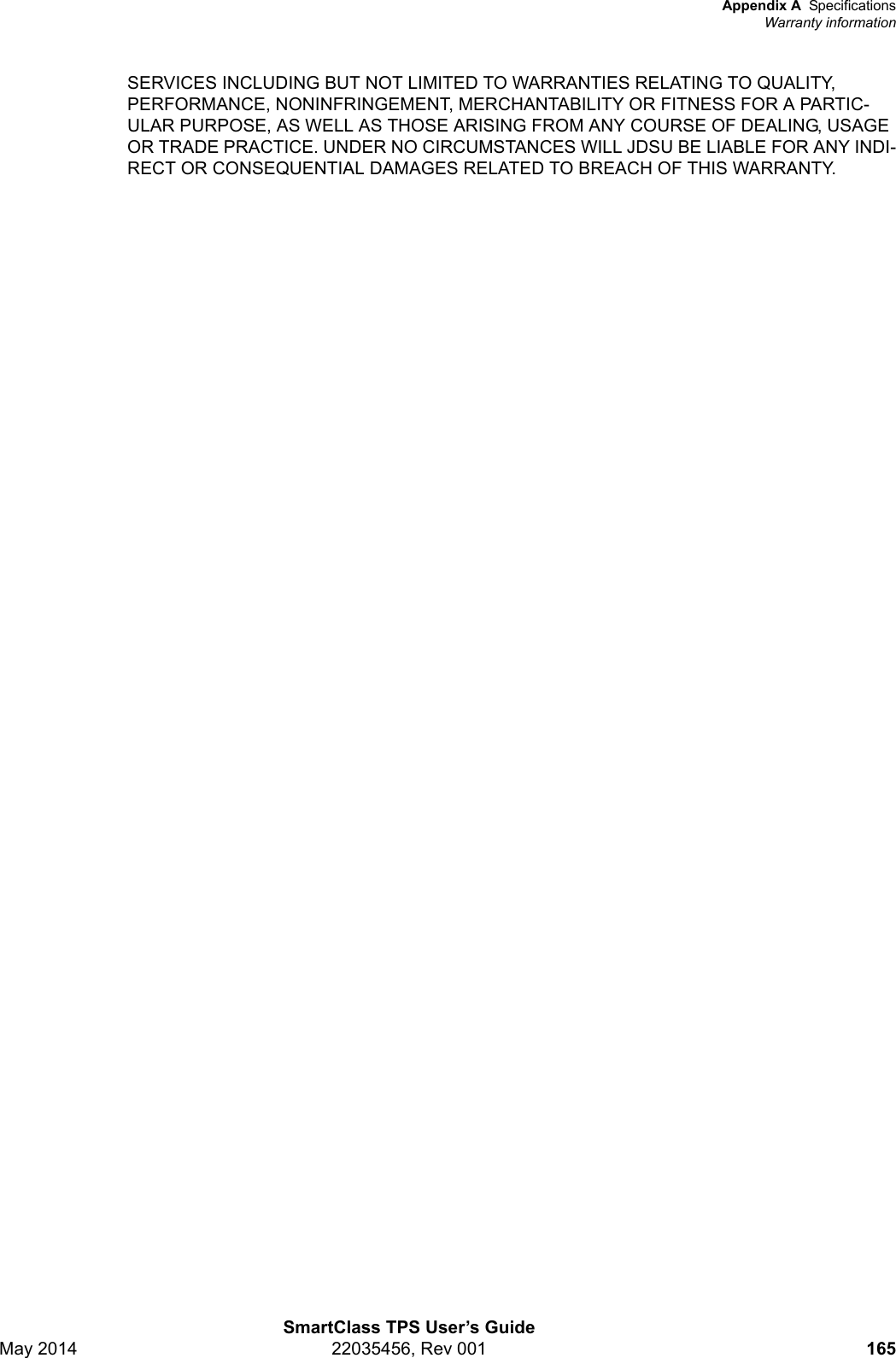 Appendix A SpecificationsWarranty informationSmartClass TPS User’s GuideMay 2014 22035456, Rev 001 165SERVICES INCLUDING BUT NOT LIMITED TO WARRANTIES RELATING TO QUALITY, PERFORMANCE, NONINFRINGEMENT, MERCHANTABILITY OR FITNESS FOR A PARTIC-ULAR PURPOSE, AS WELL AS THOSE ARISING FROM ANY COURSE OF DEALING, USAGE OR TRADE PRACTICE. UNDER NO CIRCUMSTANCES WILL JDSU BE LIABLE FOR ANY INDI-RECT OR CONSEQUENTIAL DAMAGES RELATED TO BREACH OF THIS WARRANTY. 