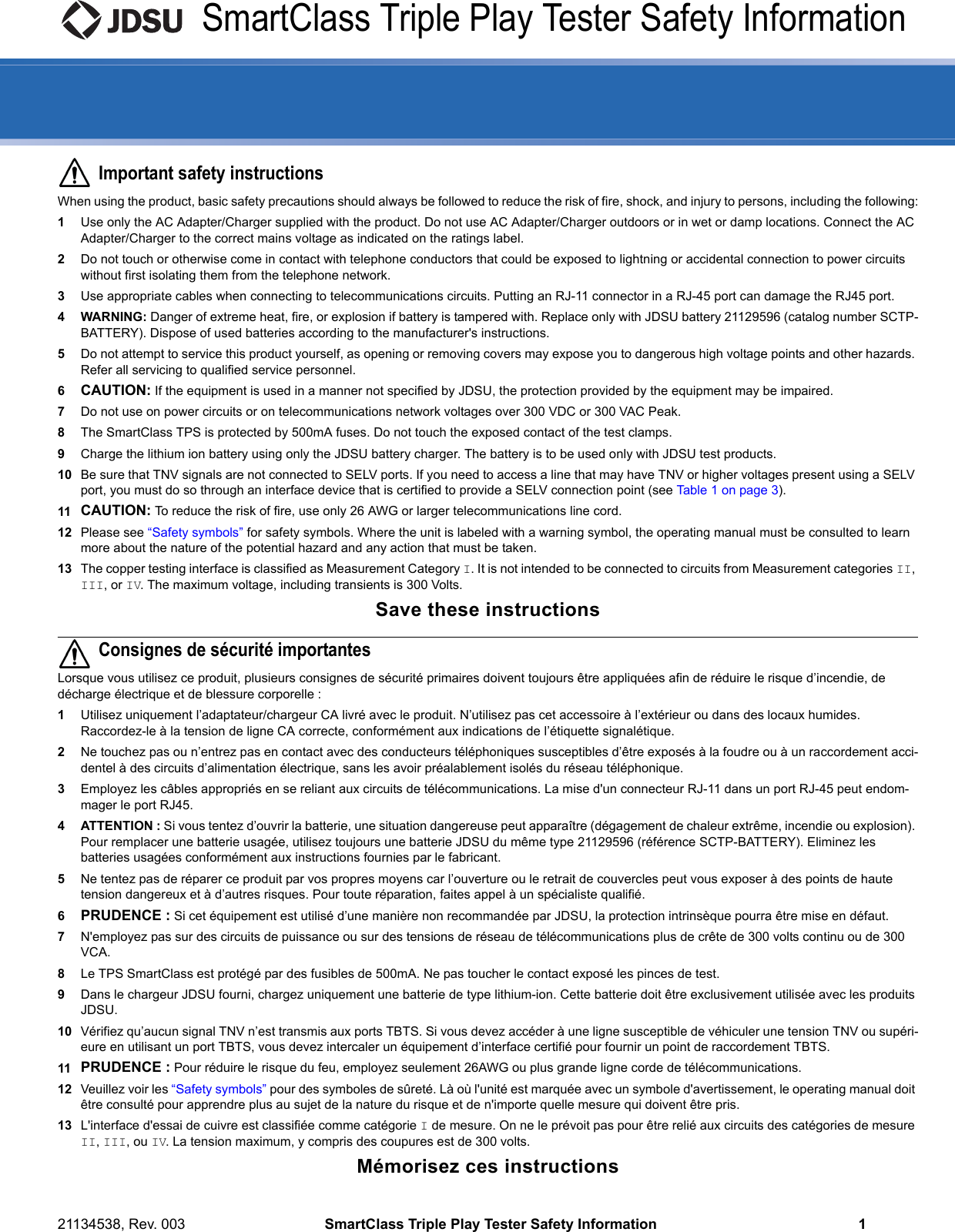 21134538, Rev. 003 SmartClass Triple Play Tester Safety Information 1SmartClass Triple Play Tester Safety InformationImportant safety instructionsWhen using the product, basic safety precautions should always be followed to reduce the risk of fire, shock, and injury to persons, including the following:1Use only the AC Adapter/Charger supplied with the product. Do not use AC Adapter/Charger outdoors or in wet or damp locations. Connect the AC Adapter/Charger to the correct mains voltage as indicated on the ratings label.2Do not touch or otherwise come in contact with telephone conductors that could be exposed to lightning or accidental connection to power circuits without first isolating them from the telephone network.3Use appropriate cables when connecting to telecommunications circuits. Putting an RJ-11 connector in a RJ-45 port can damage the RJ45 port.4 WARNING: Danger of extreme heat, fire, or explosion if battery is tampered with. Replace only with JDSU battery 21129596 (catalog number SCTP-BATTERY). Dispose of used batteries according to the manufacturer&apos;s instructions.5Do not attempt to service this product yourself, as opening or removing covers may expose you to dangerous high voltage points and other hazards. Refer all servicing to qualified service personnel.6CAUTION: If the equipment is used in a manner not specified by JDSU, the protection provided by the equipment may be impaired.7Do not use on power circuits or on telecommunications network voltages over 300 VDC or 300 VAC Peak.8The SmartClass TPS is protected by 500mA fuses. Do not touch the exposed contact of the test clamps.9Charge the lithium ion battery using only the JDSU battery charger. The battery is to be used only with JDSU test products.10 Be sure that TNV signals are not connected to SELV ports. If you need to access a line that may have TNV or higher voltages present using a SELV port, you must do so through an interface device that is certified to provide a SELV connection point (see Table 1 on page 3). 11 CAUTION: To reduce the risk of fire, use only 26 AWG or larger telecommunications line cord.12 Please see “Safety symbols” for safety symbols. Where the unit is labeled with a warning symbol, the operating manual must be consulted to learn more about the nature of the potential hazard and any action that must be taken.13 The copper testing interface is classified as Measurement Category I. It is not intended to be connected to circuits from Measurement categories II, III, or IV. The maximum voltage, including transients is 300 Volts.Save these instructionsConsignes de sécurité importantesLorsque vous utilisez ce produit, plusieurs consignes de sécurité primaires doivent toujours être appliquées afin de réduire le risque d’incendie, de décharge électrique et de blessure corporelle :1Utilisez uniquement l’adaptateur/chargeur CA livré avec le produit. N’utilisez pas cet accessoire à l’extérieur ou dans des locaux humides. Raccordez-le à la tension de ligne CA correcte, conformément aux indications de l’étiquette signalétique.2Ne touchez pas ou n’entrez pas en contact avec des conducteurs téléphoniques susceptibles d’être exposés à la foudre ou à un raccordement acci-dentel à des circuits d’alimentation électrique, sans les avoir préalablement isolés du réseau téléphonique.3Employez les câbles appropriés en se reliant aux circuits de télécommunications. La mise d&apos;un connecteur RJ-11 dans un port RJ-45 peut endom-mager le port RJ45.4 ATTENTION : Si vous tentez d’ouvrir la batterie, une situation dangereuse peut apparaître (dégagement de chaleur extrême, incendie ou explosion). Pour remplacer une batterie usagée, utilisez toujours une batterie JDSU du même type 21129596 (référence SCTP-BATTERY). Eliminez les batteries usagées conformément aux instructions fournies par le fabricant.5Ne tentez pas de réparer ce produit par vos propres moyens car l’ouverture ou le retrait de couvercles peut vous exposer à des points de haute tension dangereux et à d’autres risques. Pour toute réparation, faites appel à un spécialiste qualifié.6PRUDENCE : Si cet équipement est utilisé d’une manière non recommandée par JDSU, la protection intrinsèque pourra être mise en défaut.7N&apos;employez pas sur des circuits de puissance ou sur des tensions de réseau de télécommunications plus de crête de 300 volts continu ou de 300 VCA.8Le TPS SmartClass est protégé par des fusibles de 500mA. Ne pas toucher le contact exposé les pinces de test. 9Dans le chargeur JDSU fourni, chargez uniquement une batterie de type lithium-ion. Cette batterie doit être exclusivement utilisée avec les produits JDSU.10 Vérifiez qu’aucun signal TNV n’est transmis aux ports TBTS. Si vous devez accéder à une ligne susceptible de véhiculer une tension TNV ou supéri-eure en utilisant un port TBTS, vous devez intercaler un équipement d’interface certifié pour fournir un point de raccordement TBTS.11 PRUDENCE : Pour réduire le risque du feu, employez seulement 26AWG ou plus grande ligne corde de télécommunications.12 Veuillez voir les “Safety symbols” pour des symboles de sûreté. Là où l&apos;unité est marquée avec un symbole d&apos;avertissement, le operating manual doit être consulté pour apprendre plus au sujet de la nature du risque et de n&apos;importe quelle mesure qui doivent être pris.13 L&apos;interface d&apos;essai de cuivre est classifiée comme catégorie I de mesure. On ne le prévoit pas pour être relié aux circuits des catégories de mesure II, III, ou IV. La tension maximum, y compris des coupures est de 300 volts.Mémorisez ces instructions