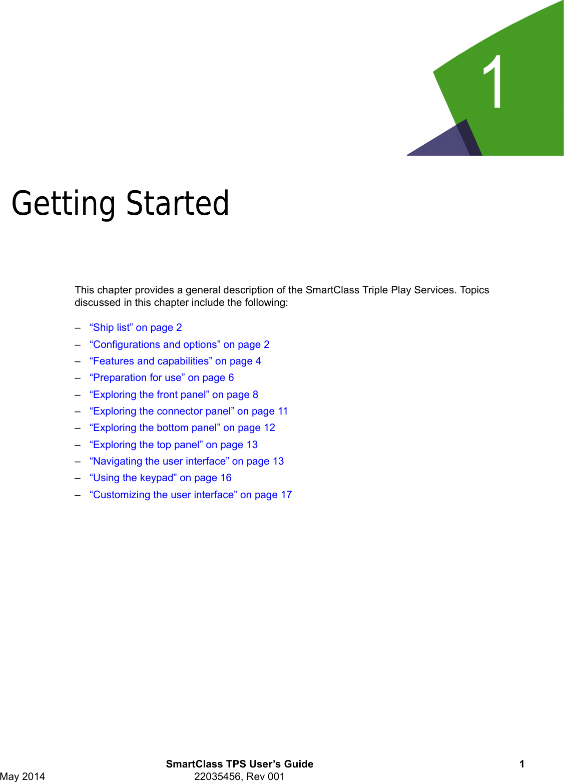 1SmartClass TPS User’s Guide 1May 2014 22035456, Rev 001Chapter 1Getting StartedThis chapter provides a general description of the SmartClass Triple Play Services. Topics discussed in this chapter include the following: –“Ship list” on page 2–“Configurations and options” on page 2–“Features and capabilities” on page 4–“Preparation for use” on page 6–“Exploring the front panel” on page 8–“Exploring the connector panel” on page 11–“Exploring the bottom panel” on page 12–“Exploring the top panel” on page 13–“Navigating the user interface” on page 13–“Using the keypad” on page 16–“Customizing the user interface” on page 17