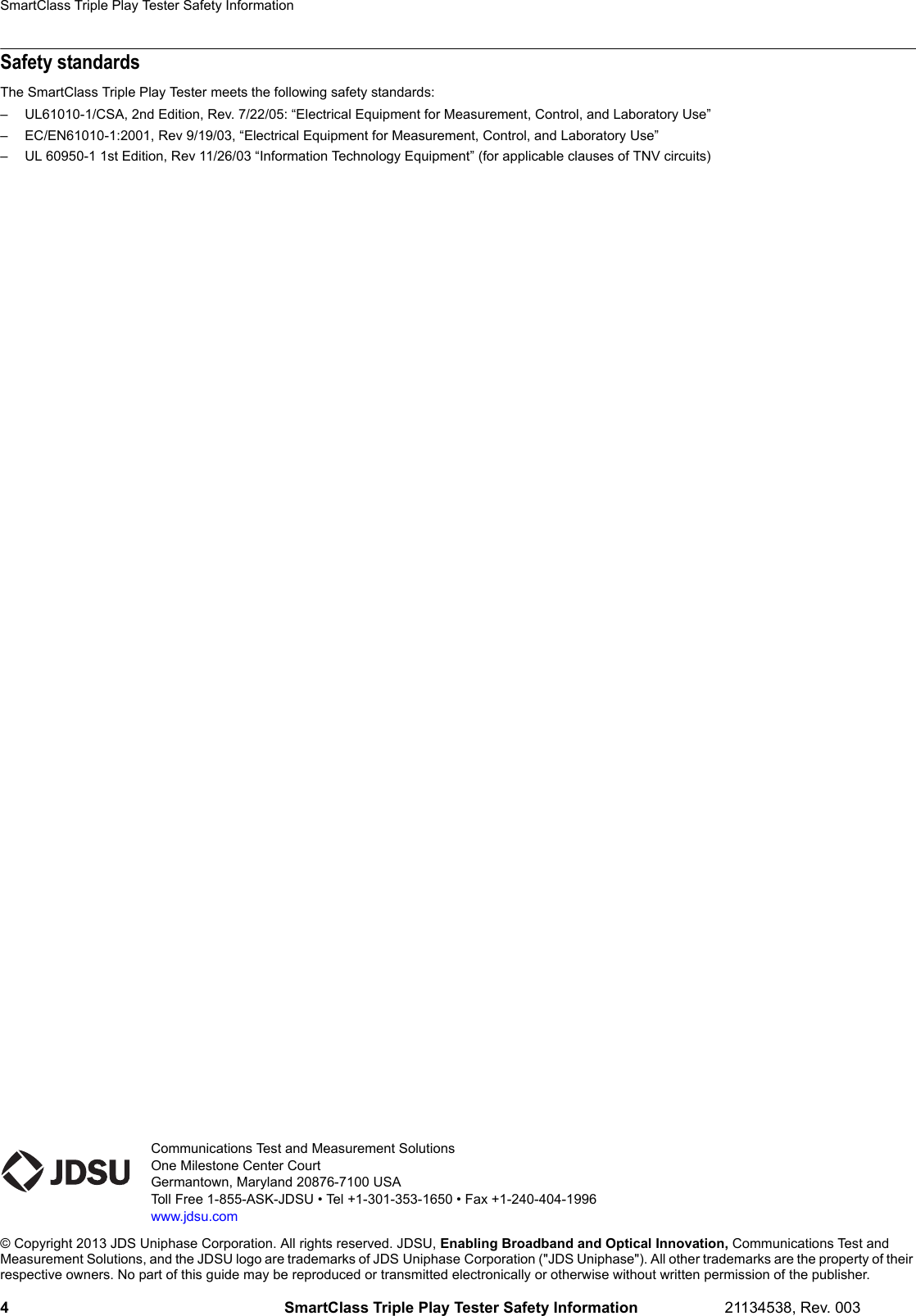 Communications Test and Measurement SolutionsOne Milestone Center CourtGermantown, Maryland 20876-7100 USAToll Free 1-855-ASK-JDSU • Tel +1-301-353-1650 • Fax +1-240-404-1996www.jdsu.com© Copyright 2013 JDS Uniphase Corporation. All rights reserved. JDSU, Enabling Broadband and Optical Innovation, Communications Test and Measurement Solutions, and the JDSU logo are trademarks of JDS Uniphase Corporation (&quot;JDS Uniphase&quot;). All other trademarks are the property of their respective owners. No part of this guide may be reproduced or transmitted electronically or otherwise without written permission of the publisher.SmartClass Triple Play Tester Safety Information4 SmartClass Triple Play Tester Safety Information 21134538, Rev. 003Safety standardsThe SmartClass Triple Play Tester meets the following safety standards:– UL61010-1/CSA, 2nd Edition, Rev. 7/22/05: “Electrical Equipment for Measurement, Control, and Laboratory Use”– EC/EN61010-1:2001, Rev 9/19/03, “Electrical Equipment for Measurement, Control, and Laboratory Use”– UL 60950-1 1st Edition, Rev 11/26/03 “Information Technology Equipment” (for applicable clauses of TNV circuits)