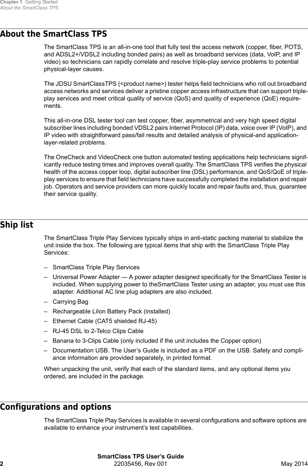 Chapter 1 Getting StartedAbout the SmartClass TPSSmartClass TPS User’s Guide222035456, Rev 001 May 2014About the SmartClass TPS The SmartClass TPS is an all-in-one tool that fully test the access network (copper, fiber, POTS, and ADSL2+/VDSL2 including bonded pairs) as well as broadband services (data, VoIP, and IP video) so technicians can rapidly correlate and resolve triple-play service problems to potential physical-layer causes.The JDSU SmartClassTPS (&lt;product name&gt;) tester helps field technicians who roll out broadband access networks and services deliver a pristine copper access infrastructure that can support triple-play services and meet critical quality of service (QoS) and quality of experience (QoE) require-ments. This all-in-one DSL tester tool can test copper, fiber, asymmetrical and very high speed digital subscriber lines including bonded VDSL2 pairs Internet Protocol (IP) data, voice over IP (VoIP), and IP video with straightforward pass/fail results and detailed analysis of physical-and application-layer-related problems. The OneCheck and VideoCheck one button automated testing applications help technicians signif-icantly reduce testing times and improves overall quality. The SmartClass TPS verifies the physical health of the access copper loop, digital subscriber line (DSL) performance, and QoS/QoE of triple-play services to ensure that field technicians have successfully completed the installation and repair job. Operators and service providers can more quickly locate and repair faults and, thus, guarantee their service quality. Ship listThe SmartClass Triple Play Services typically ships in anti-static packing material to stabilize the unit inside the box. The following are typical items that ship with the SmartClass Triple Play Services:– SmartClass Triple Play Services– Universal Power Adapter — A power adapter designed specifically for the SmartClass Tester is included. When supplying power to theSmartClass Tester using an adapter, you must use this adapter. Additional AC line plug adapters are also included.–Carrying Bag– Rechargeable LiIon Battery Pack (installed)– Ethernet Cable (CAT5 shielded RJ-45)– RJ-45 DSL to 2-Telco Clips Cable– Banana to 3-Clips Cable (only included if the unit includes the Copper option)– Documentation USB. The User’s Guide is included as a PDF on the USB. Safety and compli-ance information are provided separately, in printed format.When unpacking the unit, verify that each of the standard items, and any optional items you ordered, are included in the package.Configurations and optionsThe SmartClass Triple Play Services is available in several configurations and software options are available to enhance your instrument’s test capabilities.