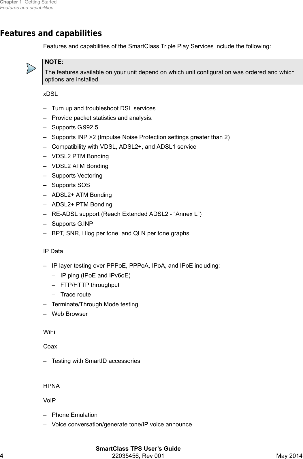 Chapter 1 Getting StartedFeatures and capabilitiesSmartClass TPS User’s Guide422035456, Rev 001 May 2014Features and capabilitiesFeatures and capabilities of the SmartClass Triple Play Services include the following: xDSL– Turn up and troubleshoot DSL services– Provide packet statistics and analysis.– Supports G.992.5– Supports INP &gt;2 (Impulse Noise Protection settings greater than 2)– Compatibility with VDSL, ADSL2+, and ADSL1 service– VDSL2 PTM Bonding– VDSL2 ATM Bonding– Supports Vectoring– Supports SOS– ADSL2+ ATM Bonding– ADSL2+ PTM Bonding – RE-ADSL support (Reach Extended ADSL2 - “Annex L”)– Supports G.INP– BPT, SNR, Hlog per tone, and QLN per tone graphsIP Data– IP layer testing over PPPoE, PPPoA, IPoA, and IPoE including:– IP ping (IPoE and IPv6oE)– FTP/HTTP throughput– Trace route– Terminate/Through Mode testing– Web BrowserWiFiCoax– Testing with SmartID accessoriesHPNAVoIP– Phone Emulation– Voice conversation/generate tone/IP voice announceNOTE:The features available on your unit depend on which unit configuration was ordered and which options are installed.