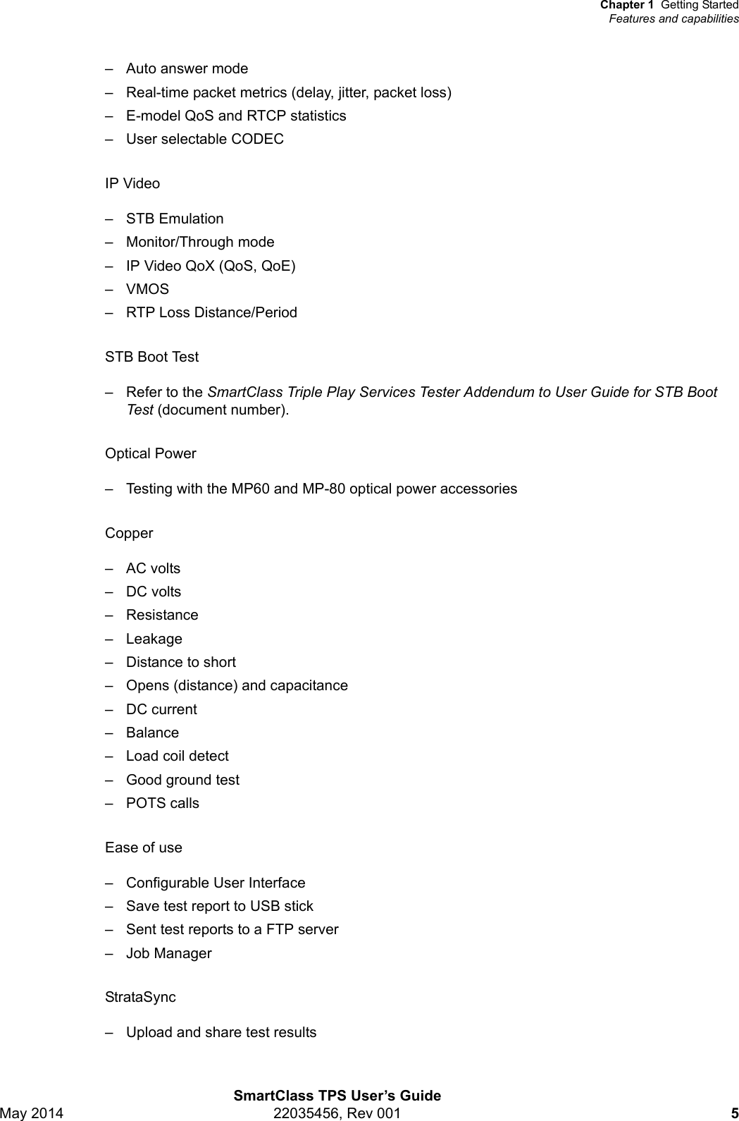 Chapter 1 Getting StartedFeatures and capabilitiesSmartClass TPS User’s GuideMay 2014 22035456, Rev 001 5– Auto answer mode– Real-time packet metrics (delay, jitter, packet loss)– E-model QoS and RTCP statistics– User selectable CODECIP Video–STB Emulation– Monitor/Through mode– IP Video QoX (QoS, QoE)–VMOS– RTP Loss Distance/PeriodSTB Boot Test– Refer to the SmartClass Triple Play Services Tester Addendum to User Guide for STB Boot Test (document number).Optical Power– Testing with the MP60 and MP-80 optical power accessoriesCopper– AC volts– DC volts– Resistance– Leakage– Distance to short– Opens (distance) and capacitance– DC current–Balance– Load coil detect– Good ground test– POTS callsEase of use– Configurable User Interface– Save test report to USB stick– Sent test reports to a FTP server– Job Manager StrataSync– Upload and share test results