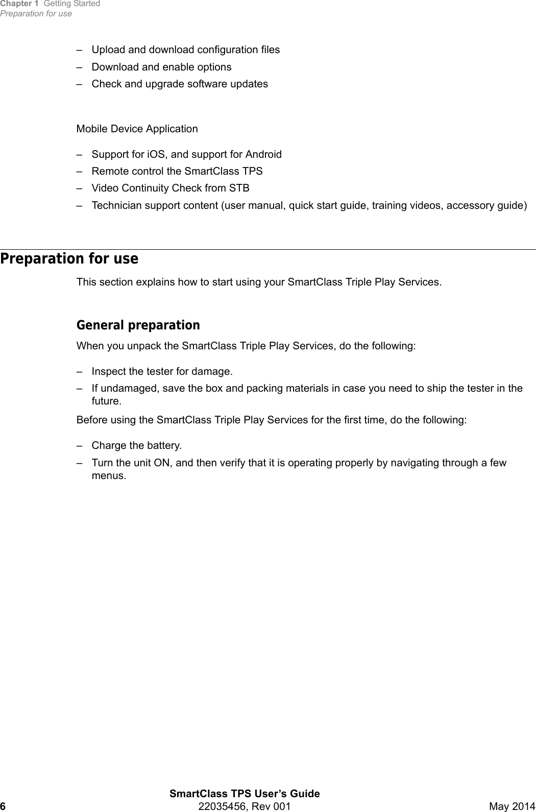 Chapter 1 Getting StartedPreparation for useSmartClass TPS User’s Guide622035456, Rev 001 May 2014– Upload and download configuration files– Download and enable options– Check and upgrade software updatesMobile Device Application– Support for iOS, and support for Android– Remote control the SmartClass TPS– Video Continuity Check from STB– Technician support content (user manual, quick start guide, training videos, accessory guide)Preparation for useThis section explains how to start using your SmartClass Triple Play Services.General preparationWhen you unpack the SmartClass Triple Play Services, do the following:– Inspect the tester for damage.– If undamaged, save the box and packing materials in case you need to ship the tester in the future.Before using the SmartClass Triple Play Services for the first time, do the following:– Charge the battery.– Turn the unit ON, and then verify that it is operating properly by navigating through a few menus.