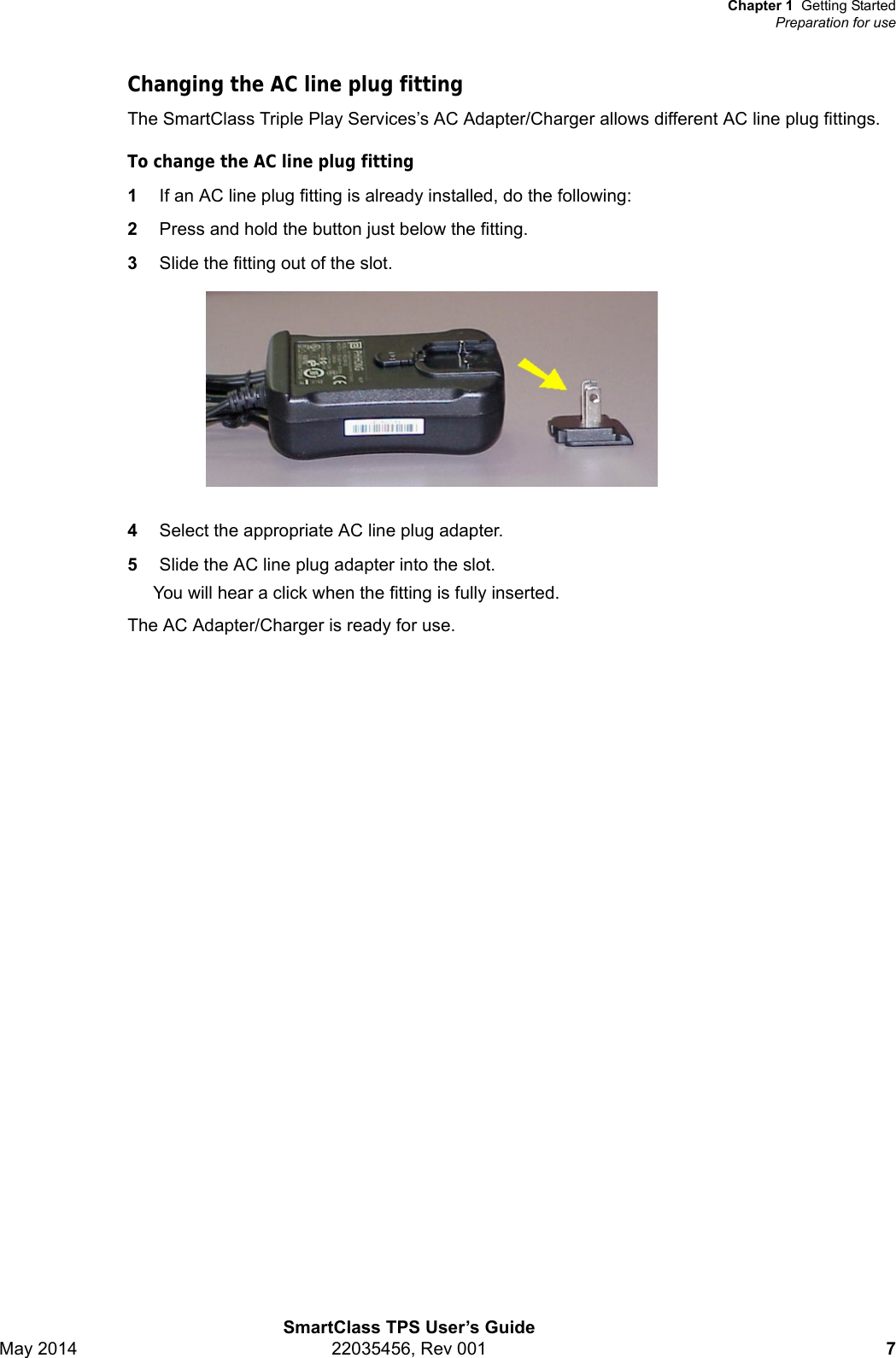 Chapter 1 Getting StartedPreparation for useSmartClass TPS User’s GuideMay 2014 22035456, Rev 001 7Changing the AC line plug fittingThe SmartClass Triple Play Services’s AC Adapter/Charger allows different AC line plug fittings.To change the AC line plug fitting1If an AC line plug fitting is already installed, do the following:2Press and hold the button just below the fitting.3Slide the fitting out of the slot.4Select the appropriate AC line plug adapter.5Slide the AC line plug adapter into the slot.You will hear a click when the fitting is fully inserted.The AC Adapter/Charger is ready for use.