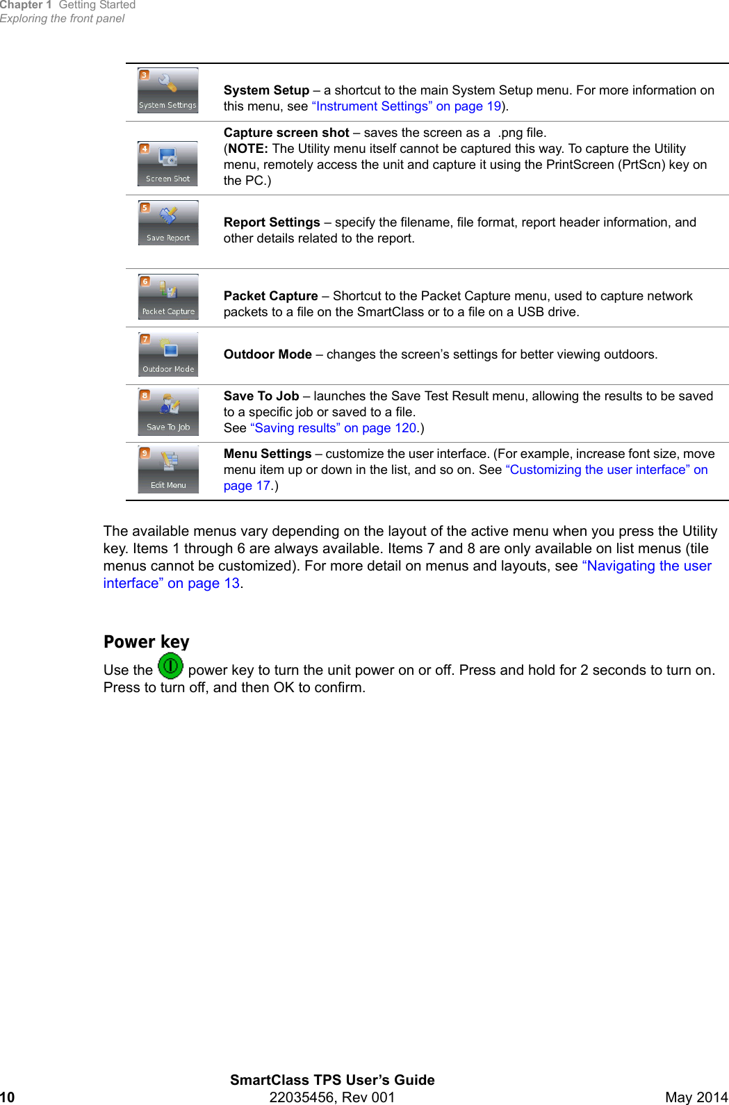 Chapter 1 Getting StartedExploring the front panelSmartClass TPS User’s Guide10 22035456, Rev 001 May 2014The available menus vary depending on the layout of the active menu when you press the Utility key. Items 1 through 6 are always available. Items 7 and 8 are only available on list menus (tile menus cannot be customized). For more detail on menus and layouts, see “Navigating the user interface” on page 13.Power keyUse the   power key to turn the unit power on or off. Press and hold for 2 seconds to turn on. Press to turn off, and then OK to confirm.System Setup – a shortcut to the main System Setup menu. For more information on this menu, see “Instrument Settings” on page 19).Capture screen shot – saves the screen as a  .png file.(NOTE: The Utility menu itself cannot be captured this way. To capture the Utility menu, remotely access the unit and capture it using the PrintScreen (PrtScn) key on the PC.)Report Settings – specify the filename, file format, report header information, and other details related to the report.Packet Capture – Shortcut to the Packet Capture menu, used to capture network packets to a file on the SmartClass or to a file on a USB drive.Outdoor Mode – changes the screen’s settings for better viewing outdoors.Save To Job – launches the Save Test Result menu, allowing the results to be saved to a specific job or saved to a file. See “Saving results” on page 120.)Menu Settings – customize the user interface. (For example, increase font size, move menu item up or down in the list, and so on. See “Customizing the user interface” on page 17.)