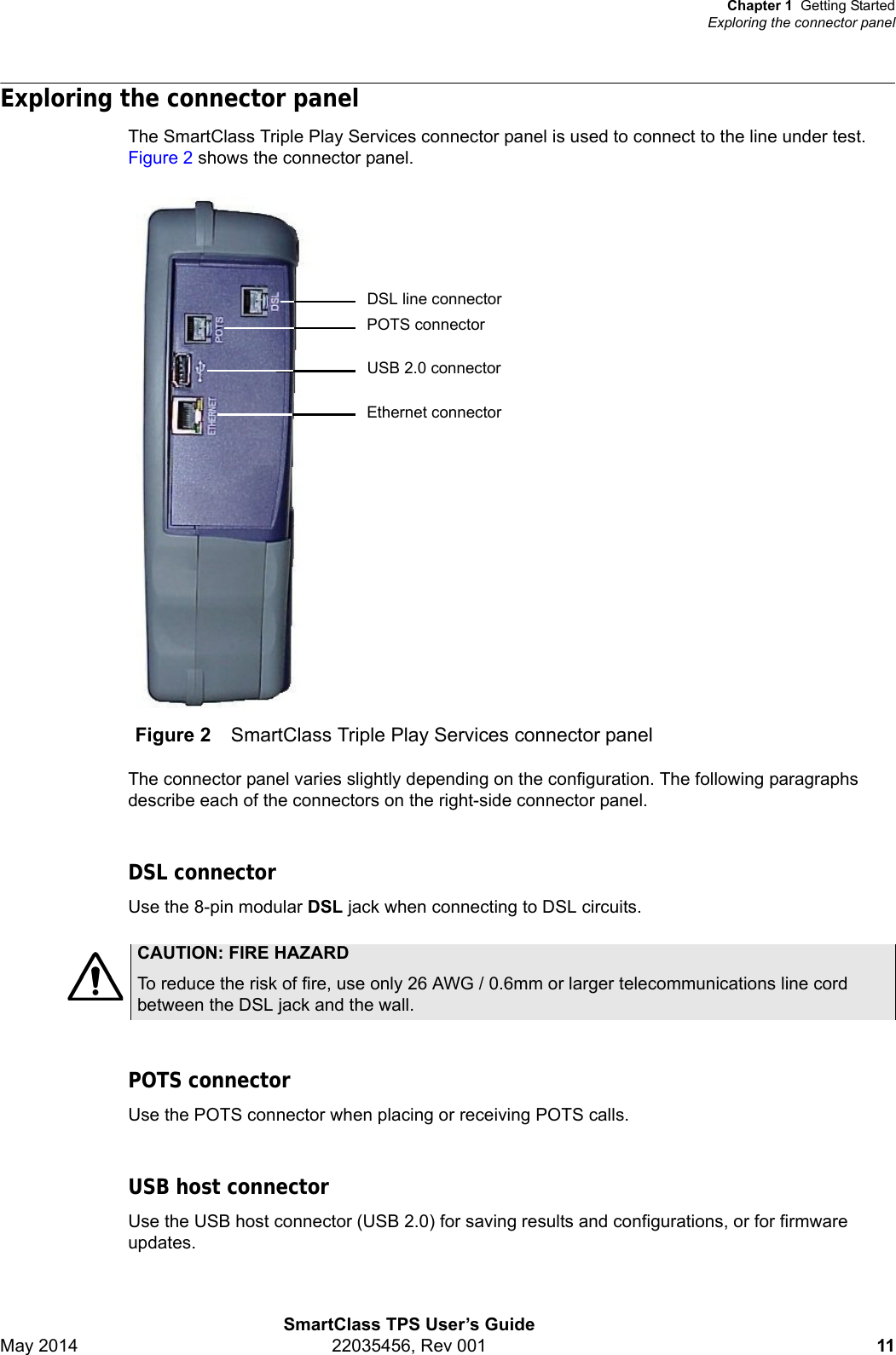 Chapter 1 Getting StartedExploring the connector panelSmartClass TPS User’s GuideMay 2014 22035456, Rev 001 11Exploring the connector panelThe SmartClass Triple Play Services connector panel is used to connect to the line under test. Figure 2 shows the connector panel.The connector panel varies slightly depending on the configuration. The following paragraphs describe each of the connectors on the right-side connector panel.DSL connectorUse the 8-pin modular DSL jack when connecting to DSL circuits. POTS connectorUse the POTS connector when placing or receiving POTS calls.USB host connectorUse the USB host connector (USB 2.0) for saving results and configurations, or for firmware updates. Figure 2 SmartClass Triple Play Services connector panelEthernet connectorUSB 2.0 connectorDSL line connectorPOTS connectorCAUTION: FIRE HAZARDTo reduce the risk of fire, use only 26 AWG / 0.6mm or larger telecommunications line cord between the DSL jack and the wall.