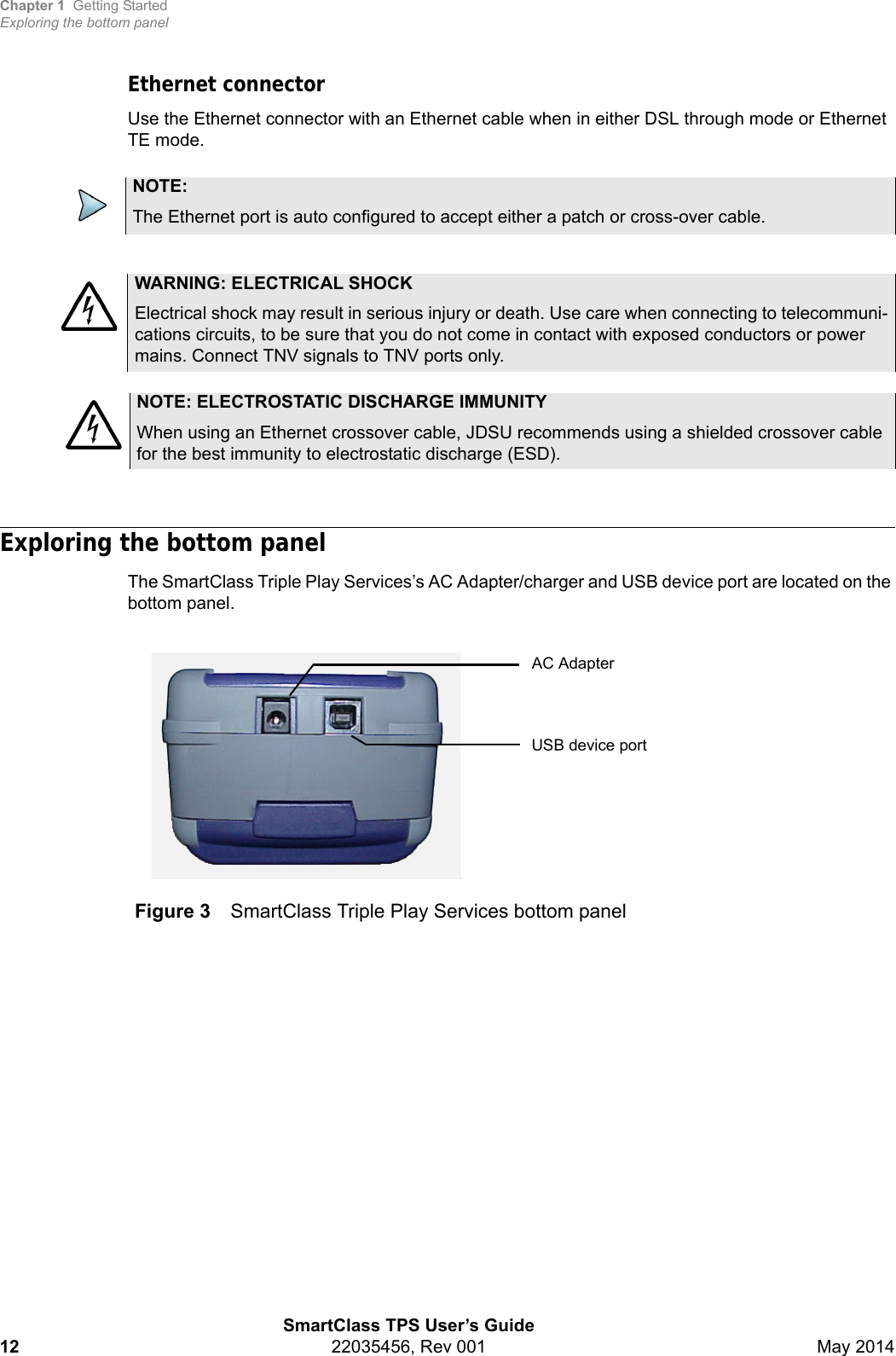 Chapter 1 Getting StartedExploring the bottom panelSmartClass TPS User’s Guide12 22035456, Rev 001 May 2014Ethernet connectorUse the Ethernet connector with an Ethernet cable when in either DSL through mode or Ethernet TE mode.Exploring the bottom panelThe SmartClass Triple Play Services’s AC Adapter/charger and USB device port are located on the bottom panel.NOTE:The Ethernet port is auto configured to accept either a patch or cross-over cable.WARNING: ELECTRICAL SHOCKElectrical shock may result in serious injury or death. Use care when connecting to telecommuni-cations circuits, to be sure that you do not come in contact with exposed conductors or power mains. Connect TNV signals to TNV ports only.NOTE: ELECTROSTATIC DISCHARGE IMMUNITYWhen using an Ethernet crossover cable, JDSU recommends using a shielded crossover cable for the best immunity to electrostatic discharge (ESD).Figure 3 SmartClass Triple Play Services bottom panelAC AdapterUSB device port