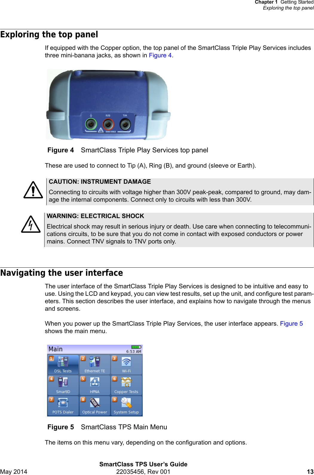 Chapter 1 Getting StartedExploring the top panelSmartClass TPS User’s GuideMay 2014 22035456, Rev 001 13Exploring the top panelIf equipped with the Copper option, the top panel of the SmartClass Triple Play Services includes three mini-banana jacks, as shown in Figure 4.These are used to connect to Tip (A), Ring (B), and ground (sleeve or Earth).Navigating the user interfaceThe user interface of the SmartClass Triple Play Services is designed to be intuitive and easy to use. Using the LCD and keypad, you can view test results, set up the unit, and configure test param-eters. This section describes the user interface, and explains how to navigate through the menus and screens.When you power up the SmartClass Triple Play Services, the user interface appears. Figure 5 shows the main menu.The items on this menu vary, depending on the configuration and options.Figure 4 SmartClass Triple Play Services top panelCAUTION: INSTRUMENT DAMAGEConnecting to circuits with voltage higher than 300V peak-peak, compared to ground, may dam-age the internal components. Connect only to circuits with less than 300V.WARNING: ELECTRICAL SHOCKElectrical shock may result in serious injury or death. Use care when connecting to telecommuni-cations circuits, to be sure that you do not come in contact with exposed conductors or power mains. Connect TNV signals to TNV ports only.Figure 5 SmartClass TPS Main Menu