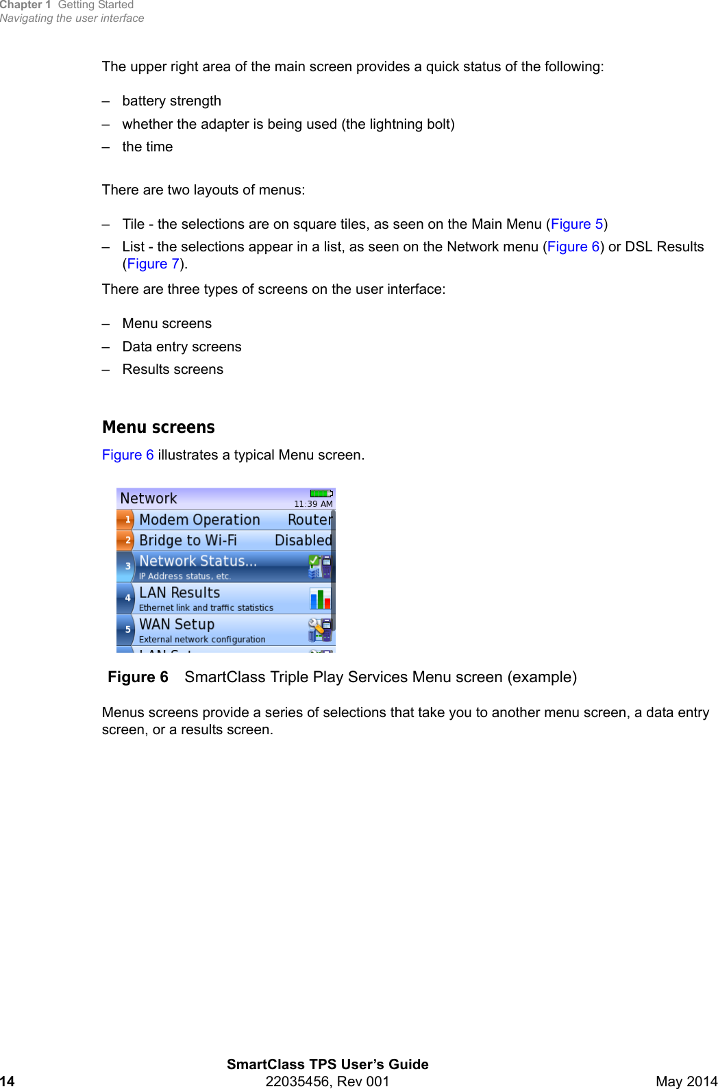 Chapter 1 Getting StartedNavigating the user interfaceSmartClass TPS User’s Guide14 22035456, Rev 001 May 2014The upper right area of the main screen provides a quick status of the following:– battery strength– whether the adapter is being used (the lightning bolt)–the timeThere are two layouts of menus:– Tile - the selections are on square tiles, as seen on the Main Menu (Figure 5)– List - the selections appear in a list, as seen on the Network menu (Figure 6) or DSL Results (Figure 7). There are three types of screens on the user interface:– Menu screens– Data entry screens– Results screensMenu screensFigure 6 illustrates a typical Menu screen.Menus screens provide a series of selections that take you to another menu screen, a data entry screen, or a results screen. Figure 6 SmartClass Triple Play Services Menu screen (example)