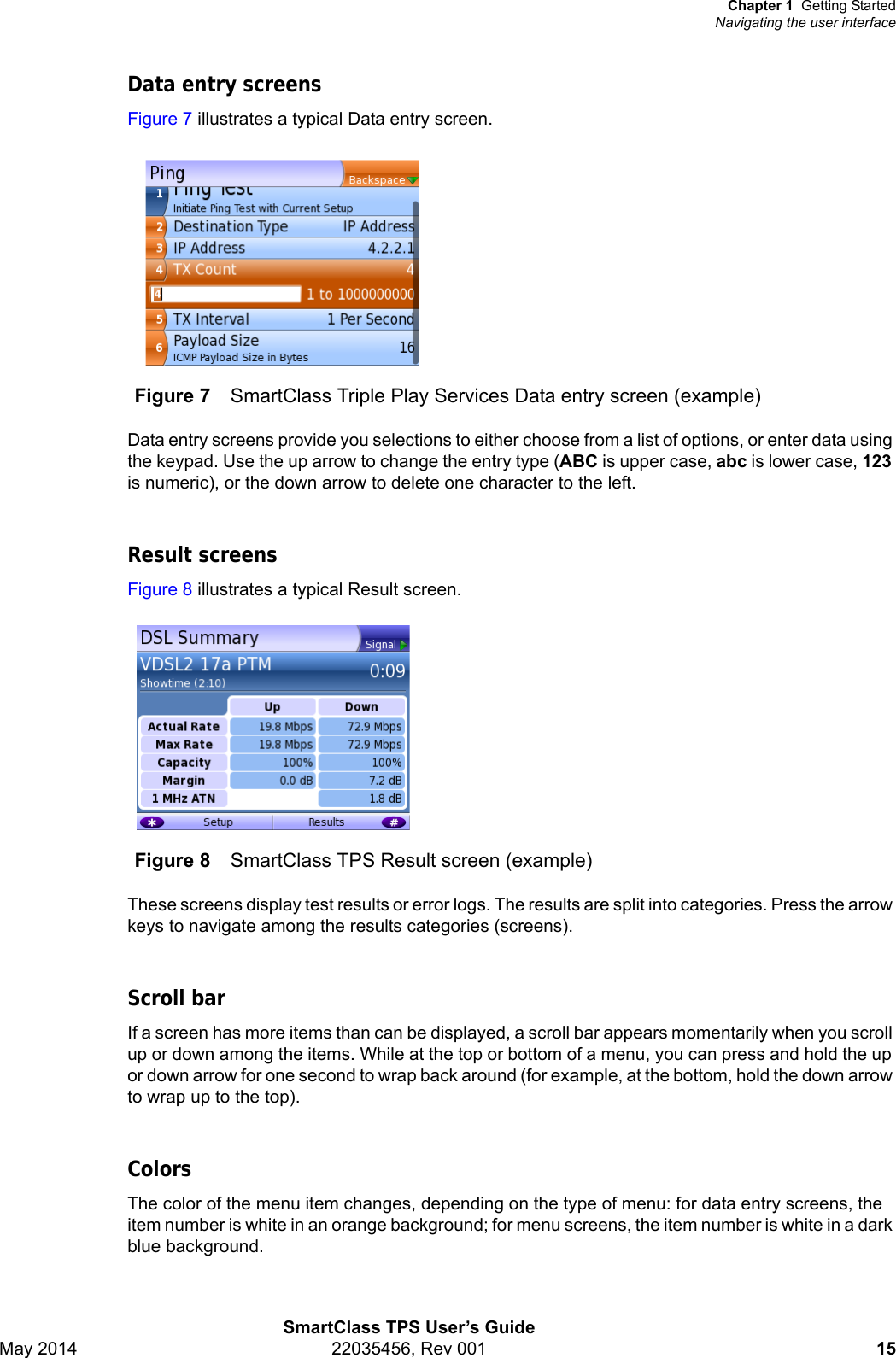 Chapter 1 Getting StartedNavigating the user interfaceSmartClass TPS User’s GuideMay 2014 22035456, Rev 001 15Data entry screensFigure 7 illustrates a typical Data entry screen.Data entry screens provide you selections to either choose from a list of options, or enter data using the keypad. Use the up arrow to change the entry type (ABC is upper case, abc is lower case, 123 is numeric), or the down arrow to delete one character to the left.Result screensFigure 8 illustrates a typical Result screen.These screens display test results or error logs. The results are split into categories. Press the arrow keys to navigate among the results categories (screens).Scroll barIf a screen has more items than can be displayed, a scroll bar appears momentarily when you scroll up or down among the items. While at the top or bottom of a menu, you can press and hold the up or down arrow for one second to wrap back around (for example, at the bottom, hold the down arrow to wrap up to the top).ColorsThe color of the menu item changes, depending on the type of menu: for data entry screens, the item number is white in an orange background; for menu screens, the item number is white in a dark blue background.Figure 7 SmartClass Triple Play Services Data entry screen (example)Figure 8 SmartClass TPS Result screen (example)