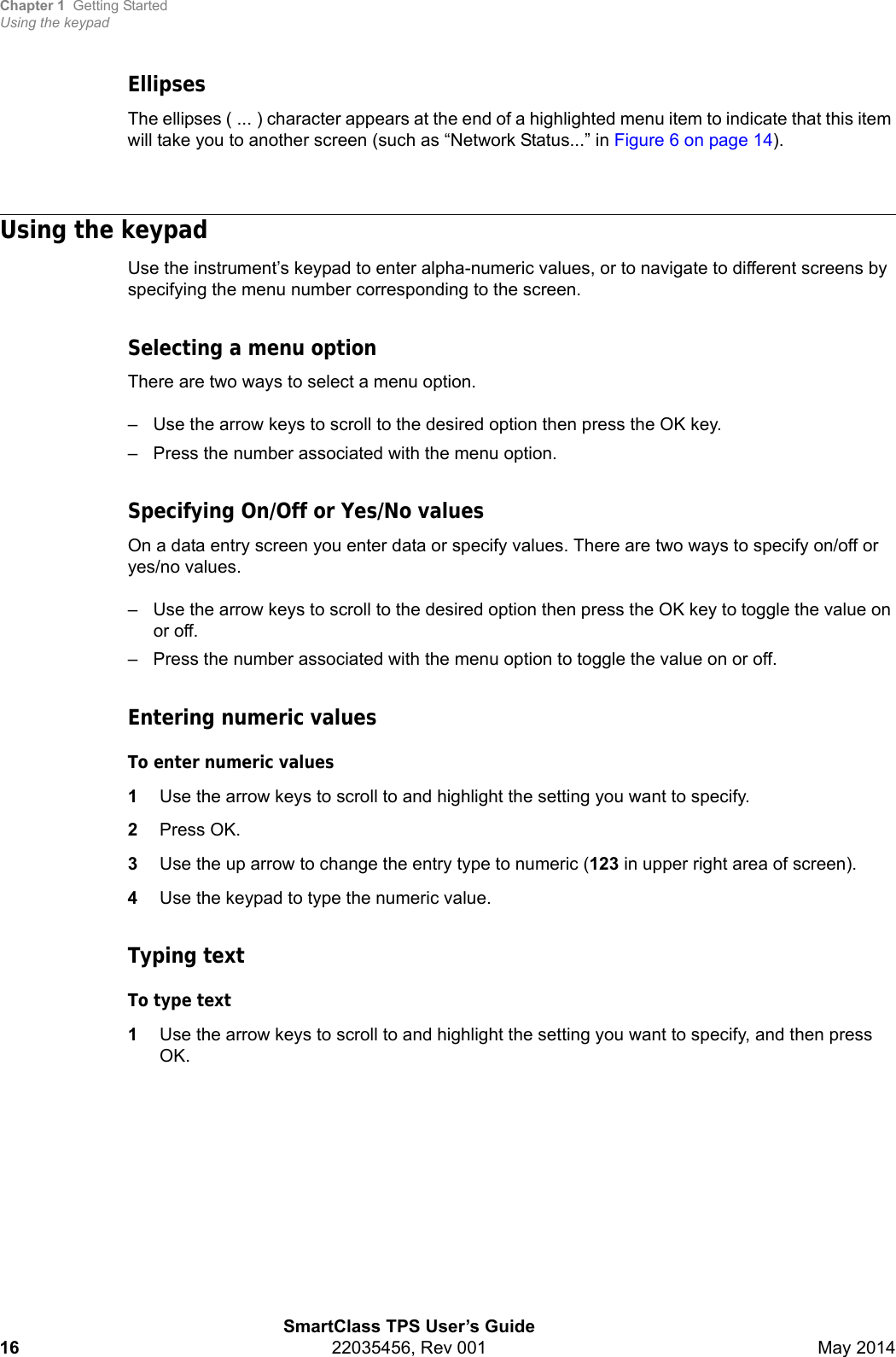 Chapter 1 Getting StartedUsing the keypadSmartClass TPS User’s Guide16 22035456, Rev 001 May 2014EllipsesThe ellipses ( ... ) character appears at the end of a highlighted menu item to indicate that this item will take you to another screen (such as “Network Status...” in Figure 6 on page 14).Using the keypadUse the instrument’s keypad to enter alpha-numeric values, or to navigate to different screens by specifying the menu number corresponding to the screen.Selecting a menu optionThere are two ways to select a menu option.– Use the arrow keys to scroll to the desired option then press the OK key.– Press the number associated with the menu option.Specifying On/Off or Yes/No valuesOn a data entry screen you enter data or specify values. There are two ways to specify on/off or yes/no values.– Use the arrow keys to scroll to the desired option then press the OK key to toggle the value on or off.– Press the number associated with the menu option to toggle the value on or off.Entering numeric valuesTo enter numeric values1Use the arrow keys to scroll to and highlight the setting you want to specify.2Press OK.3Use the up arrow to change the entry type to numeric (123 in upper right area of screen).4Use the keypad to type the numeric value.Typing textTo type text1Use the arrow keys to scroll to and highlight the setting you want to specify, and then press OK.