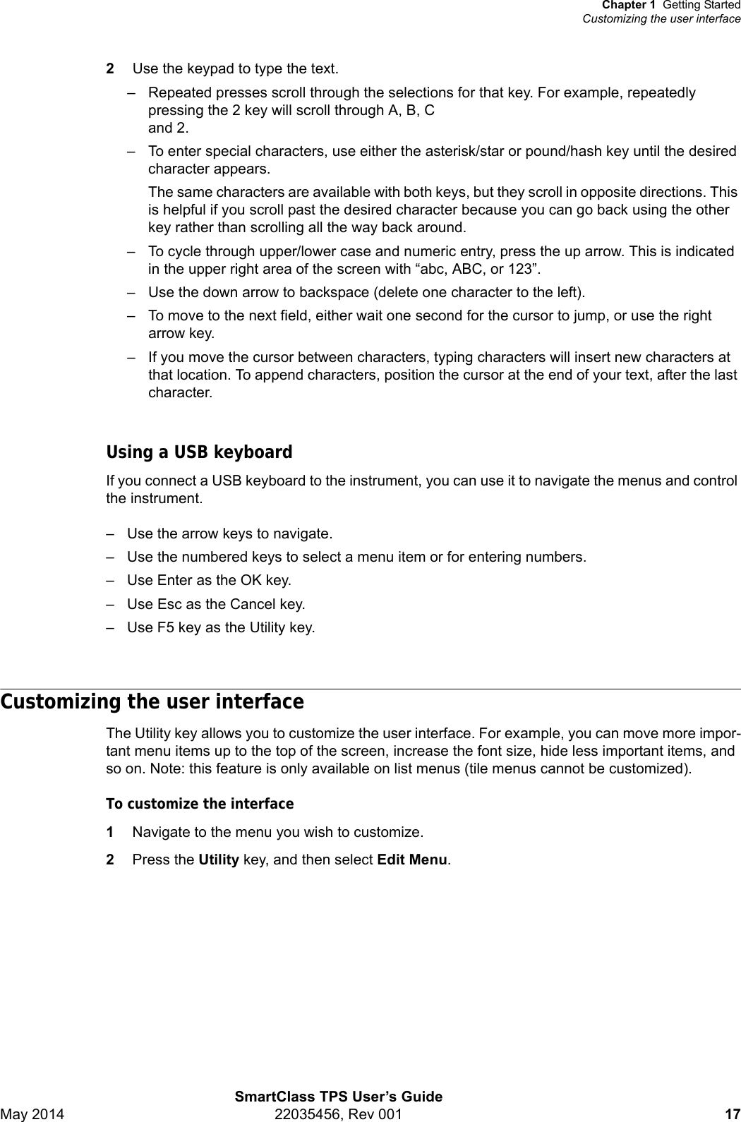 Chapter 1 Getting StartedCustomizing the user interfaceSmartClass TPS User’s GuideMay 2014 22035456, Rev 001 172Use the keypad to type the text. – Repeated presses scroll through the selections for that key. For example, repeatedly pressing the 2 key will scroll through A, B, C and 2.– To enter special characters, use either the asterisk/star or pound/hash key until the desired character appears.The same characters are available with both keys, but they scroll in opposite directions. This is helpful if you scroll past the desired character because you can go back using the other key rather than scrolling all the way back around.– To cycle through upper/lower case and numeric entry, press the up arrow. This is indicated in the upper right area of the screen with “abc, ABC, or 123”.– Use the down arrow to backspace (delete one character to the left). – To move to the next field, either wait one second for the cursor to jump, or use the right arrow key.– If you move the cursor between characters, typing characters will insert new characters at that location. To append characters, position the cursor at the end of your text, after the last character.Using a USB keyboardIf you connect a USB keyboard to the instrument, you can use it to navigate the menus and control the instrument.– Use the arrow keys to navigate.– Use the numbered keys to select a menu item or for entering numbers.– Use Enter as the OK key.– Use Esc as the Cancel key.– Use F5 key as the Utility key.Customizing the user interfaceThe Utility key allows you to customize the user interface. For example, you can move more impor-tant menu items up to the top of the screen, increase the font size, hide less important items, and so on. Note: this feature is only available on list menus (tile menus cannot be customized).To customize the interface1Navigate to the menu you wish to customize.2Press the Utility key, and then select Edit Menu.