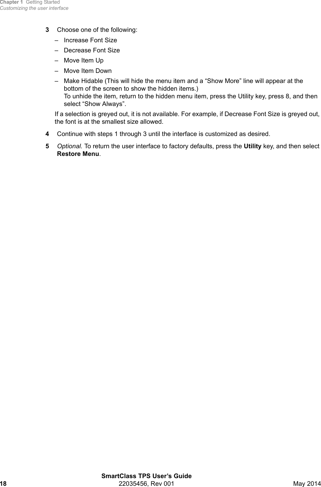 Chapter 1 Getting StartedCustomizing the user interfaceSmartClass TPS User’s Guide18 22035456, Rev 001 May 20143Choose one of the following:– Increase Font Size– Decrease Font Size– Move Item Up– Move Item Down– Make Hidable (This will hide the menu item and a “Show More” line will appear at the bottom of the screen to show the hidden items.) To unhide the item, return to the hidden menu item, press the Utility key, press 8, and then select “Show Always”.If a selection is greyed out, it is not available. For example, if Decrease Font Size is greyed out, the font is at the smallest size allowed.4Continue with steps 1 through 3 until the interface is customized as desired.5Optional. To return the user interface to factory defaults, press the Utility key, and then select Restore Menu.