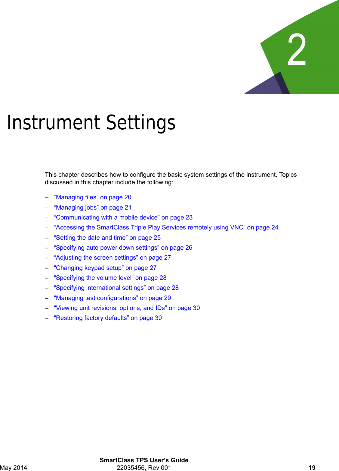 2SmartClass TPS User’s GuideMay 2014 22035456, Rev 001 19Chapter 2Instrument SettingsThis chapter describes how to configure the basic system settings of the instrument. Topics discussed in this chapter include the following:–“Managing files” on page 20–“Managing jobs” on page 21–“Communicating with a mobile device” on page 23–“Accessing the SmartClass Triple Play Services remotely using VNC” on page 24–“Setting the date and time” on page 25–“Specifying auto power down settings” on page 26–“Adjusting the screen settings” on page 27–“Changing keypad setup” on page 27–“Specifying the volume level” on page 28–“Specifying international settings” on page 28–“Managing test configurations” on page 29–“Viewing unit revisions, options, and IDs” on page 30–“Restoring factory defaults” on page 30