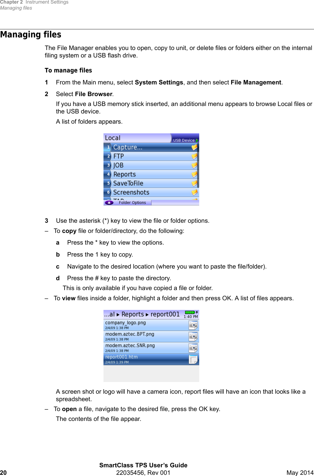 Chapter 2 Instrument SettingsManaging filesSmartClass TPS User’s Guide20 22035456, Rev 001 May 2014Managing filesThe File Manager enables you to open, copy to unit, or delete files or folders either on the internal filing system or a USB flash drive.To manage files1From the Main menu, select System Settings, and then select File Management.2Select File Browser.If you have a USB memory stick inserted, an additional menu appears to browse Local files or the USB device.A list of folders appears.3Use the asterisk (*) key to view the file or folder options.–To copy file or folder/directory, do the following:aPress the * key to view the options.bPress the 1 key to copy.cNavigate to the desired location (where you want to paste the file/folder).dPress the # key to paste the directory.This is only available if you have copied a file or folder.–To view files inside a folder, highlight a folder and then press OK. A list of files appears.A screen shot or logo will have a camera icon, report files will have an icon that looks like a spreadsheet.–To open a file, navigate to the desired file, press the OK key.The contents of the file appear.